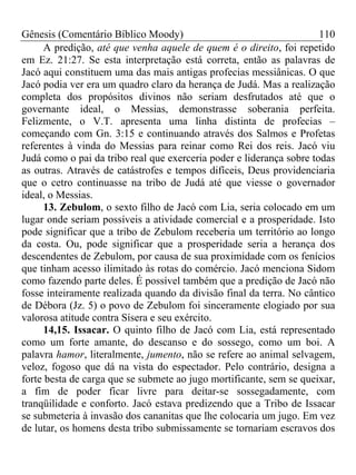 Gênesis (Comentário Bíblico Moody) 110
A predição, até que venha aquele de quem é o direito, foi repetido
em Ez. 21:27. Se esta interpretação está correta, então as palavras de
Jacó aqui constituem uma das mais antigas profecias messiânicas. O que
Jacó podia ver era um quadro claro da herança de Judá. Mas a realização
completa dos propósitos divinos não seriam desfrutados até que o
governante ideal, o Messias, demonstrasse soberania perfeita.
Felizmente, o V.T. apresenta uma linha distinta de profecias –
começando com Gn. 3:15 e continuando através dos Salmos e Profetas
referentes à vinda do Messias para reinar como Rei dos reis. Jacó viu
Judá como o pai da tribo real que exerceria poder e liderança sobre todas
as outras. Através de catástrofes e tempos difíceis, Deus providenciaria
que o cetro continuasse na tribo de Judá até que viesse o governador
ideal, o Messias.
13. Zebulom, o sexto filho de Jacó com Lia, seria colocado em um
lugar onde seriam possíveis a atividade comercial e a prosperidade. Isto
pode significar que a tribo de Zebulom receberia um território ao longo
da costa. Ou, pode significar que a prosperidade seria a herança dos
descendentes de Zebulom, por causa de sua proximidade com os fenícios
que tinham acesso ilimitado às rotas do comércio. Jacó menciona Sidom
como fazendo parte deles. É possível também que a predição de Jacó não
fosse inteiramente realizada quando da divisão final da terra. No cântico
de Débora (Jz. 5) o povo de Zebulom foi sinceramente elogiado por sua
valorosa atitude contra Sísera e seu exército.
14,15. Issacar. O quinto filho de Jacó com Lia, está representado
como um forte amante, do descanso e do sossego, como um boi. A
palavra hamor, literalmente, jumento, não se refere ao animal selvagem,
veloz, fogoso que dá na vista do espectador. Pelo contrário, designa a
forte besta de carga que se submete ao jugo mortificante, sem se queixar,
a fim de poder ficar livre para deitar-se sossegadamente, com
tranqüilidade e conforto. Jacó estava predizendo que a Tribo de Issacar
se submeteria à invasão dos cananitas que lhe colocaria um jugo. Em vez
de lutar, os homens desta tribo submissamente se tornariam escravos dos
 