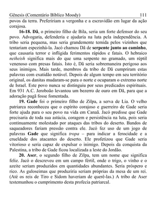 Gênesis (Comentário Bíblico Moody) 111
povos da terra. Prefeririam a vergonha e a escravidão em lugar da ação
corajosa.
16-18. Dã, o primeiro filho de Bila, seria um forte defensor do seu
povo. Advogaria, defenderia e ajudaria na luta pela independência. A
tribo seria pequena, mas seria grandemente temida pelos vizinhos que
tentariam espezinhá-la. Jacó chamou Dã de serpente junto ao caminho,
que causaria terror e infligida ferimentos rápidos e fatais. O hebraico
neiheish significa mais do que uma serpente no gramado, um réptil
venenoso com presas fatais. Isto é, Dã seria sobremaneira perigoso aos
seus inimigos. Mais tarde, membros da tribo de Dã cumpriram estas
palavras com exatidão notável. Depois de algum tempo em seu território
original, os danitas mudaram-se para o norte e ocuparam o extremo norte
de Israel. Este povo nunca se distinguiu por seus predicados espirituais.
Em 931 A.C. Jeroboão levantou um bezerro de ouro em Dã, para que a
adoração pagã fosse fomentada.
19. Gade foi o primeiro filho de Zilpa, a serva de Lia. O velho
patriarca reconheceu que o espírito corajoso e guerreiro de Gade seria
forte ajuda para o seu povo na vida em Canaã. Jacó predisse que Gade
precisaria de toda sua astúcia, coragem e persistência na luta, pois seria
continuamente molestado por ataques das tribos do deserto. Bandos de
saqueadores fariam pressão contra ele. Jacó fez uso de um jogo de
palavras Gade que significa tropa – para indicar a ferocidade e a
crueldade dos atacantes do deserto. Ele profetizou que Gade seria
vitorioso e seria capaz de expulsar o inimigo. Depois da conquista da
Palestina, a tribo de Gade ficou localizada a leste do Jordão.
20. Aser, o segundo filho de Zilpa, tem um nome que significa
feliz. Jacó o descreveu em um campo fértil, onde o trigo, o vinho e o
azeite seriam produzidos em quantidades abundantes. Seria próspero e
rico. As guloseimas que produziria seriam próprias da mesa de um rei.
(Até os reis de Tiro e Sidom haveriam de querê-las.) A tribo de Aser
testemunhou o cumprimento desta profecia patriarcal.
 