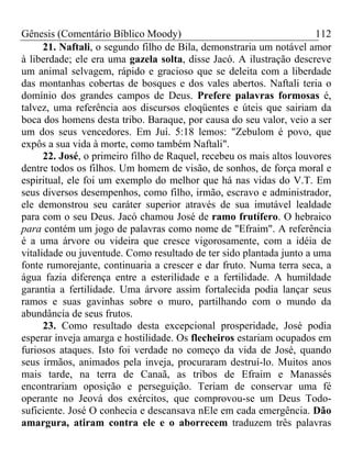Gênesis (Comentário Bíblico Moody) 112
21. Naftali, o segundo filho de Bila, demonstraria um notável amor
à liberdade; ele era uma gazela solta, disse Jacó. A ilustração descreve
um animal selvagem, rápido e gracioso que se deleita com a liberdade
das montanhas cobertas de bosques e dos vales abertos. Naftali teria o
domínio dos grandes campos de Deus. Prefere palavras formosas é,
talvez, uma referência aos discursos eloqüentes e úteis que sairiam da
boca dos homens desta tribo. Baraque, por causa do seu valor, veio a ser
um dos seus vencedores. Em Juí. 5:18 lemos: "Zebulom é povo, que
expôs a sua vida à morte, como também Naftali".
22. José, o primeiro filho de Raquel, recebeu os mais altos louvores
dentre todos os filhos. Um homem de visão, de sonhos, de força moral e
espiritual, ele foi um exemplo do melhor que há nas vidas do V.T. Em
seus diversos desempenhos, como filho, irmão, escravo e administrador,
ele demonstrou seu caráter superior através de sua imutável lealdade
para com o seu Deus. Jacó chamou José de ramo frutífero. O hebraico
para contém um jogo de palavras como nome de "Efraim". A referência
é a uma árvore ou videira que cresce vigorosamente, com a idéia de
vitalidade ou juventude. Como resultado de ter sido plantada junto a uma
fonte rumorejante, continuaria a crescer e dar fruto. Numa terra seca, a
água fazia diferença entre a esterilidade e a fertilidade. A humildade
garantia a fertilidade. Uma árvore assim fortalecida podia lançar seus
ramos e suas gavinhas sobre o muro, partilhando com o mundo da
abundância de seus frutos.
23. Como resultado desta excepcional prosperidade, José podia
esperar inveja amarga e hostilidade. Os flecheiros estariam ocupados em
furiosos ataques. Isto foi verdade no começo da vida de José, quando
seus irmãos, animados pela inveja, procuraram destruí-lo. Muitos anos
mais tarde, na terra de Canaã, as tribos de Efraim e Manassés
encontrariam oposição e perseguição. Teriam de conservar uma fé
operante no Jeová dos exércitos, que comprovou-se um Deus Todo-
suficiente. José O conhecia e descansava nEle em cada emergência. Dão
amargura, atiram contra ele e o aborrecem traduzem três palavras
 