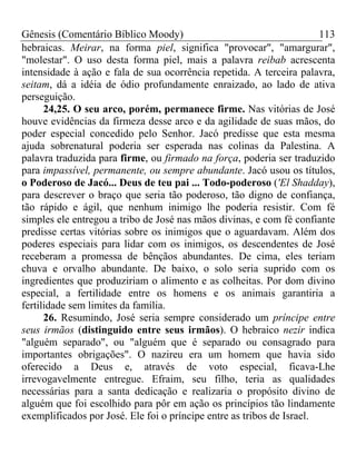 Gênesis (Comentário Bíblico Moody) 113
hebraicas. Meirar, na forma piel, significa "provocar", "amargurar",
"molestar". O uso desta forma piel, mais a palavra reibab acrescenta
intensidade à ação e fala de sua ocorrência repetida. A terceira palavra,
seitam, dá a idéia de ódio profundamente enraizado, ao lado de ativa
perseguição.
24,25. O seu arco, porém, permanece firme. Nas vitórias de José
houve evidências da firmeza desse arco e da agilidade de suas mãos, do
poder especial concedido pelo Senhor. Jacó predisse que esta mesma
ajuda sobrenatural poderia ser esperada nas colinas da Palestina. A
palavra traduzida para firme, ou firmado na força, poderia ser traduzido
para impassível, permanente, ou sempre abundante. Jacó usou os títulos,
o Poderoso de Jacó... Deus de teu pai ... Todo-poderoso ('El Shadday),
para descrever o braço que seria tão poderoso, tão digno de confiança,
tão rápido e ágil, que nenhum inimigo lhe poderia resistir. Com fé
simples ele entregou a tribo de José nas mãos divinas, e com fé confiante
predisse certas vitórias sobre os inimigos que o aguardavam. Além dos
poderes especiais para lidar com os inimigos, os descendentes de José
receberam a promessa de bênçãos abundantes. De cima, eles teriam
chuva e orvalho abundante. De baixo, o solo seria suprido com os
ingredientes que produziriam o alimento e as colheitas. Por dom divino
especial, a fertilidade entre os homens e os animais garantiria a
fertilidade sem limites da família.
26. Resumindo, José seria sempre considerado um príncipe entre
seus irmãos (distinguido entre seus irmãos). O hebraico nezir indica
"alguém separado", ou "alguém que é separado ou consagrado para
importantes obrigações". O nazireu era um homem que havia sido
oferecido a Deus e, através de voto especial, ficava-Lhe
irrevogavelmente entregue. Efraim, seu filho, teria as qualidades
necessárias para a santa dedicação e realizaria o propósito divino de
alguém que foi escolhido para pôr em ação os princípios tão lindamente
exemplificados por José. Ele foi o príncipe entre as tribos de Israel.
 