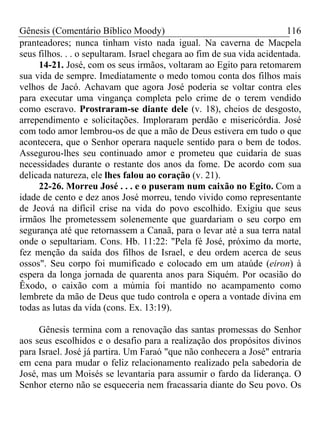 Gênesis (Comentário Bíblico Moody) 116
pranteadores; nunca tinham visto nada igual. Na caverna de Macpela
seus filhos. . . o sepultaram. Israel chegara ao fim de sua vida acidentada.
14-21. José, com os seus irmãos, voltaram ao Egito para retomarem
sua vida de sempre. Imediatamente o medo tomou conta dos filhos mais
velhos de Jacó. Achavam que agora José poderia se voltar contra eles
para executar uma vingança completa pelo crime de o terem vendido
como escravo. Prostraram-se diante dele (v. 18), cheios de desgosto,
arrependimento e solicitações. Imploraram perdão e misericórdia. José
com todo amor lembrou-os de que a mão de Deus estivera em tudo o que
acontecera, que o Senhor operara naquele sentido para o bem de todos.
Assegurou-lhes seu continuado amor e prometeu que cuidaria de suas
necessidades durante o restante dos anos da fome. De acordo com sua
delicada natureza, ele lhes falou ao coração (v. 21).
22-26. Morreu José . . . e o puseram num caixão no Egito. Com a
idade de cento e dez anos José morreu, tendo vivido como representante
de Jeová na difícil crise na vida do povo escolhido. Exigiu que seus
irmãos lhe prometessem solenemente que guardariam o seu corpo em
segurança até que retornassem a Canaã, para o levar até a sua terra natal
onde o sepultariam. Cons. Hb. 11:22: "Pela fé José, próximo da morte,
fez menção da saída dos filhos de Israel, e deu ordem acerca de seus
ossos". Seu corpo foi mumificado e colocado em um ataúde (eiron) à
espera da longa jornada de quarenta anos para Siquém. Por ocasião do
Êxodo, o caixão com a múmia foi mantido no acampamento como
lembrete da mão de Deus que tudo controla e opera a vontade divina em
todas as lutas da vida (cons. Ex. 13:19).
Gênesis termina com a renovação das santas promessas do Senhor
aos seus escolhidos e o desafio para a realização dos propósitos divinos
para Israel. José já partira. Um Faraó "que não conhecera a José" entraria
em cena para mudar o feliz relacionamento realizado pela sabedoria de
José, mas um Moisés se levantaria para assumir o fardo da liderança. O
Senhor eterno não se esqueceria nem fracassaria diante do Seu povo. Os
 