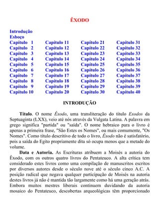 ÊXODO
Introdução
Esboço
Capítulo 1 Capítulo 11 Capítulo 21 Capítulo 31
Capítulo 2 Capítulo 12 Capítulo 22 Capítulo 32
Capítulo 3 Capítulo 13 Capítulo 23 Capítulo 33
Capítulo 4 Capítulo 14 Capítulo 24 Capítulo 34
Capítulo 5 Capítulo 15 Capítulo 25 Capítulo 35
Capítulo 6 Capítulo 16 Capítulo 26 Capítulo 36
Capítulo 7 Capítulo 17 Capítulo 27 Capítulo 37
Capítulo 8 Capítulo 18 Capítulo 28 Capítulo 38
Capítulo 9 Capítulo 19 Capítulo 29 Capítulo 39
Capítulo 10 Capítulo 20 Capítulo 30 Capítulo 40
INTRODUÇÃO
Título. O nome Êxodo, uma transliteração do título Exodos da
Septuaginta (LXX), veio até nós através da Vulgata Latina. A palavra em
grego significa "partida" ou "saída". O nome hebraico para o livro é
apenas a primeira frase, "São Estes os Nomes", ou mais comumente, "Os
Nomes". Como título descritivo de todo o livro, Êxodo não é satisfatório,
pois a saída do Egito propriamente dita só ocupa menos que a metade do
volume.
Data e Autoria. As Escrituras atribuem a Moisés a autoria do
Êxodo, com os outros quatro livros do Pentateuco. A alta crítica tem
considerado estes livros como uma compilação de manuscritos escritos
por diversos autores desde o século nove até o século cinco A.C. A
posição radical que negava qualquer participação de Moisés na autoria
destes livros já não é mantida tão largamente como há uma geração atrás.
Embora muitos mestres liberais continuem duvidando da autoria
mosaico do Pentateuco, descobertas arqueológicas têm proporcionado
 