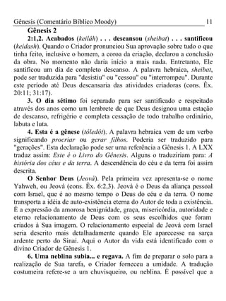 Gênesis (Comentário Bíblico Moody) 11
Gênesis 2
2:1,2. Acabados (keilâh) . . . descansou (sheibat) . . . santificou
(keidash). Quando o Criador pronunciou Sua aprovação sobre tudo o que
tinha feito, inclusive o homem, a coroa da criação, declarou a conclusão
da obra. No momento não daria início a mais nada. Entretanto, Ele
santificou um dia de completo descanso. A palavra hebraica, sheibat,
pode ser traduzida para "desistiu" ou "cessou" ou "interrompeu". Durante
este período até Deus descansaria das atividades criadoras (cons. Êx.
20:11; 31:17).
3. O dia sétimo foi separado para ser santificado e respeitado
através dos anos como um lembrete de que Deus designou uma estação
de descanso, refrigério e completa cessação de todo trabalho ordinário,
labuta e luta.
4. Esta é a gênese (tôledôt). A palavra hebraica vem de um verbo
significando procriar ou gerar filhos. Poderia ser traduzido para
"gerações". Esta declaração pode ser uma referência a Gênesis 1. A LXX
traduz assim: Este é o Livro do Gênesis. Alguns o traduziriam para: A
história dos céus e da terra. A descendência do céu e da terra foi assim
descrita.
O Senhor Deus (Jeová). Pela primeira vez apresenta-se o nome
Yahweh, ou Jeová (cons. Êx. 6:2,3). Jeová é o Deus da aliança pessoal
com Israel, que é ao mesmo tempo o Deus do céu e da terra. O nome
transporta a idéia de auto-existência eterna do Autor de toda a existência.
É a expressão da amorosa benignidade, graça, misericórdia, autoridade e
eterno relacionamento de Deus com os seus escolhidos que foram
criados à Sua imagem. O relacionamento especial de Jeová com Israel
seria descrito mais detalhadamente quando Ele aparecesse na sarça
ardente perto do Sinai. Aqui o Autor da vida está identificado com o
divino Criador de Gênesis 1.
6. Uma neblina subia... e regava. A fim de preparar o solo para a
realização de Sua tarefa, o Criador forneceu a umidade. A tradução
costumeira refere-se a um chuvisqueiro, ou neblina. É possível que a
 