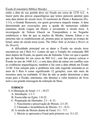 Êxodo (Comentário Bíblico Moody) 3
então a data de sua partida deve ser fixada em cerca de 1270 A.C. A
maior parte das provas arqueológicas que temos parecem apontar para
uma data dentro do século treze. O construtor de Pitom e Ramessés (Êx.
1:11), o Grande Ramessés, era quem governava naquele tempo. A data
determinada por escavações para a queda de numerosas cidades
cananitas, desde Laquis até Hazor, é novamente o século treze. A
investigação de Nelson Glueck na Transjordânia e no Neguebe
estabeleceu o fato de que as nações de Moabe, Amom, Edom e os
amoritas não se estabeleceram ali, prontas para se oporem ao avanço de
Israel, antes do século treze (cons. The Other Side of Jordan e Rivers in
the Desert).
A dificuldade principal em se datar o Êxodo no século treze
encontra-se em I Reis 6:1. Lemos ali que o Templo foi começado 480
anos depois do Êxodo, no quarto ano de Salomão. Uma vez que o quarto
ano de Salomão foi em cerca de 960 A.C., este fato parece colocar o
Êxodo no ano de 1440 A.C.; e esta data além de entrar em conflito com
as evidências arqueológicas, também o faz com a data obtida em Êxodo
12:40. Uma solução pala o problema tem sido sugerida tornando-se os
anos de I Reis 6 como significando 12 gerações, com não mais de
trezentos anos na realidade. O fato de não se poder determinar a data
exata para o Êxodo, entretanto, não diminui o valor histórico do livro
nem a sua grande mensagem da redenção de Deus.
ESBOÇO
I. A libertação de Israel. 1:1 - 18:27.
A. Introdução. 1:1-7.
B. Escravidão no Egito. 1:8-22.
C. Preparação do libertador. 2:1 - 4: 31.
1. Nascimento e preservação de Moisés. 2:1-25.
2. Chamada e incumbência de Moisés. 3:1 - 4:31.
D. A missão de Moisés diante de Faraó. 5:1 - 7:7.
1. Moisés se apresenta a Faraó pela primeira vez. 5:1-23.
 