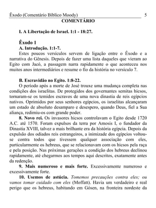 Êxodo (Comentário Bíblico Moody) 5
COMENTÁRIO
I. A Libertação de Israel. 1:1 - 18:27.
Êxodo 1
A. Introdução. 1:1-7.
Estes poucos versículos servem de ligação entre o Êxodo e a
narrativa do Gênesis. Depois de fazer uma lista daqueles que vieram ao
Egito com Jacó, a passagem narra rapidamente o que aconteceu nos
muitos anos intermediários e resume o fio da história no versículo 7.
B. Escravidão no Egito. 1:8-22.
O período após a morte de José trouxe uma mudança completa nas
condições dos israelitas. De protegidos dos governantes semitas hicsos,
tornaram-se os temidos escravos de uma nova dinastia de reis egípcios
nativos. Oprimidos por seus senhores egípcios, os israelitas alcançaram
um estado de absoluto desamparo e desespero, quando Deus, fiel a Sua
aliança, redimiu-os com grande poder.
8. Novo rei. Os invasores hicsos controlavam o Egito desde 1720
A.C. até 1570. Foram expulsos da terra por Amosis I, o fundador da
Dinastia XVIII, talvez a mais brilhante era da história egípcia. Depois da
expulsão dos odiados reis estrangeiros, a inimizade dos egípcios voltou-
se contra todos que tivessem qualquer associação com eles,
particularmente os hebreus, que se relacionavam com os hicsos pela raça
e pela posição. Nas próximas gerações a condição dos hebreus declinou
rapidamente, até chegarmos aos tempos aqui descritos, exatamente antes
da redenção.
9. Mais numeroso e mais forte. Excessivamente numeroso e
excessivamente forte.
10. Usemos de astúcia. Tomemos precauções contra eles; ou
vamos tomar cuidado com eles (Moffatt). Havia um verdadeiro e real
perigo que os hebreus, habitando em Gósen, na fronteira nordeste da
 