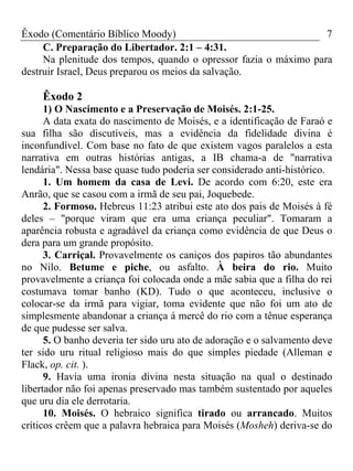 Êxodo (Comentário Bíblico Moody) 7
C. Preparação do Libertador. 2:1 – 4:31.
Na plenitude dos tempos, quando o opressor fazia o máximo para
destruir Israel, Deus preparou os meios da salvação.
Êxodo 2
1) O Nascimento e a Preservação de Moisés. 2:1-25.
A data exata do nascimento de Moisés, e a identificação de Faraó e
sua filha são discutíveis, mas a evidência da fidelidade divina é
inconfundível. Com base no fato de que existem vagos paralelos a esta
narrativa em outras histórias antigas, a IB chama-a de "narrativa
lendária". Nessa base quase tudo poderia ser considerado anti-histórico.
1. Um homem da casa de Levi. De acordo com 6:20, este era
Anrão, que se casou com a irmã de seu pai, Joquebede.
2. Formoso. Hebreus 11:23 atribui este ato dos pais de Moisés à fé
deles – "porque viram que era uma criança peculiar". Tomaram a
aparência robusta e agradável da criança como evidência de que Deus o
dera para um grande propósito.
3. Carriçal. Provavelmente os caniços dos papiros tão abundantes
no Nilo. Betume e piche, ou asfalto. À beira do rio. Muito
provavelmente a criança foi colocada onde a mãe sabia que a filha do rei
costumava tomar banho (KD). Tudo o que aconteceu, inclusive o
colocar-se da irmã para vigiar, toma evidente que não foi um ato de
simplesmente abandonar a criança á mercê do rio com a tênue esperança
de que pudesse ser salva.
5. O banho deveria ter sido uru ato de adoração e o salvamento deve
ter sido uru ritual religioso mais do que simples piedade (Alleman e
Flack, op. cit. ).
9. Havia uma ironia divina nesta situação na qual o destinado
libertador não foi apenas preservado mas também sustentado por aqueles
que uru dia ele derrotaria.
10. Moisés. O hebraico significa tirado ou arrancado. Muitos
críticos crêem que a palavra hebraica para Moisés (Mosheh) deriva-se do
 