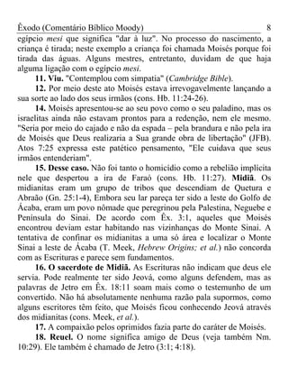 Êxodo (Comentário Bíblico Moody) 8
egípcio mesi que significa "dar à luz". No processo do nascimento, a
criança é tirada; neste exemplo a criança foi chamada Moisés porque foi
tirada das águas. Alguns mestres, entretanto, duvidam de que haja
alguma ligação com o egípcio mesi.
11. Viu. "Contemplou com simpatia" (Cambridge Bible).
12. Por meio deste ato Moisés estava irrevogavelmente lançando a
sua sorte ao lado dos seus irmãos (cons. Hb. 11:24-26).
14. Moisés apresentou-se ao seu povo como o seu paladino, mas os
israelitas ainda não estavam prontos para a redenção, nem ele mesmo.
"Seria por meio do cajado e não da espada – pela brandura e não pela ira
de Moisés que Deus realizaria a Sua grande obra de libertação" (JFB).
Atos 7:25 expressa este patético pensamento, "Ele cuidava que seus
irmãos entenderiam".
15. Desse caso. Não foi tanto o homicídio como a rebelião implícita
nele que despertou a ira de Faraó (cons. Hb. 11:27). Midiã. Os
midianitas eram um grupo de tribos que descendiam de Quetura e
Abraão (Gn. 25:1-4), Embora seu lar pareça ter sido a leste do Golfo de
Ácaba, eram um povo nômade que peregrinou pela Palestina, Neguebe e
Península do Sinai. De acordo com Êx. 3:1, aqueles que Moisés
encontrou deviam estar habitando nas vizinhanças do Monte Sinai. A
tentativa de confinar os midianitas a uma só área e localizar o Monte
Sinai a leste de Ácaba (T. Meek, Hebrew Origins; et al.) não concorda
com as Escrituras e parece sem fundamentos.
16. O sacerdote de Midiã. As Escrituras não indicam que deus ele
servia. Pode realmente ter sido Jeová, como alguns defendem, mas as
palavras de Jetro em Êx. 18:11 soam mais como o testemunho de um
convertido. Não há absolutamente nenhuma razão pala supormos, como
alguns escritores têm feito, que Moisés ficou conhecendo Jeová através
dos midianitas (cons. Meek, et al.).
17. A compaixão pelos oprimidos fazia parte do caráter de Moisés.
18. Reuel. O nome significa amigo de Deus (veja também Nm.
10:29). Ele também é chamado de Jetro (3:1; 4:18).
 