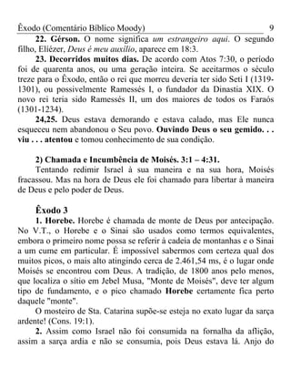 Êxodo (Comentário Bíblico Moody) 9
22. Gérson. O nome significa um estrangeiro aqui. O segundo
filho, Elíézer, Deus é meu auxílio, aparece em 18:3.
23. Decorridos muitos dias. De acordo com Atos 7:30, o período
foi de quarenta anos, ou uma geração inteira. Se aceitarmos o século
treze para o Êxodo, então o rei que morreu deveria ter sido Seti I (1319-
1301), ou possivelmente Ramessés I, o fundador da Dinastia XIX. O
novo rei teria sido Ramessés II, um dos maiores de todos os Faraós
(1301-1234).
24,25. Deus estava demorando e estava calado, mas Ele nunca
esqueceu nem abandonou o Seu povo. Ouvindo Deus o seu gemido. . .
viu . . . atentou e tomou conhecimento de sua condição.
2) Chamada e Incumbência de Moisés. 3:1 – 4:31.
Tentando redimir Israel à sua maneira e na sua hora, Moisés
fracassou. Mas na hora de Deus ele foi chamado para libertar à maneira
de Deus e pelo poder de Deus.
Êxodo 3
1. Horebe. Horebe é chamada de monte de Deus por antecipação.
No V.T., o Horebe e o Sinai são usados como termos equivalentes,
embora o primeiro nome possa se referir à cadeia de montanhas e o Sinai
a um cume em particular. É impossível sabermos com certeza qual dos
muitos picos, o mais alto atingindo cerca de 2.461,54 ms, é o lugar onde
Moisés se encontrou com Deus. A tradição, de 1800 anos pelo menos,
que localiza o sítio em Jebel Musa, "Monte de Moisés", deve ter algum
tipo de fundamento, e o pico chamado Horebe certamente fica perto
daquele "monte".
O mosteiro de Sta. Catarina supõe-se esteja no exato lugar da sarça
ardente! (Cons. 19:1).
2. Assim como Israel não foi consumida na fornalha da aflição,
assim a sarça ardia e não se consumia, pois Deus estava lá. Anjo do
 