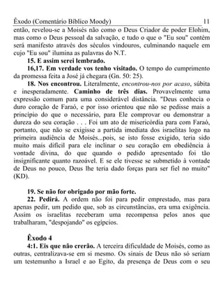 Êxodo (Comentário Bíblico Moody) 11
então, revelou-se a Moisés não como o Deus Criador de poder Elohim,
mas como o Deus pessoal da salvação, e tudo o que o "Eu sou" contém
será manifesto através dos séculos vindouros, culminando naquele em
cujo "Eu sou" ilumina as palavras do N.T.
15. E assim serei lembrado.
16,17. Em verdade vos tenho visitado. O tempo do cumprimento
da promessa feita a José já chegara (Gn. 50: 25).
18. Nos encontrou. Literalmente, encontrou-nos por acaso, súbita
e inesperadamente. Caminho de três dias. Provavelmente uma
expressão comum para uma considerável distância. "Deus conhecia o
duro coração de Faraó, e por isso orientou que não se pedisse mais a
princípio do que o necessário, para Ele comprovar ou demonstrar a
dureza do seu coração . . . Foi um ato de misericórdia para com Faraó,
portanto, que não se exigisse a partida imediata dos israelitas logo na
primeira audiência de Moisés...pois, se isto fosse exigido, teria sido
muito mais difícil para ele inclinar o seu coração em obediência à
vontade divina, do que quando o pedido apresentado foi tão
insignificante quanto razoável. E se ele tivesse se submetido à vontade
de Deus no pouco, Deus lhe teria dado forças para ser fiel no muito"
(KD).
19. Se não for obrigado por mão forte.
22. Pedirá. A ordem não foi para pedir emprestado, mas para
apenas pedir, um pedido que, sob as circunstâncias, era uma exigência.
Assim os israelitas receberam uma recompensa pelos anos que
trabalharam, "despojando" os egípcios.
Êxodo 4
4:1. Eis que não crerão. A terceira dificuldade de Moisés, como as
outras, centralizava-se em si mesmo. Os sinais de Deus não só seriam
um testemunho a Israel e ao Egito, da presença de Deus com o seu
 