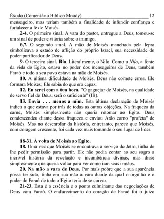Êxodo (Comentário Bíblico Moody) 12
mensageiro, mas teriam também a finalidade de infundir confiança e
fortalecer a fé de Moisés.
2-4. O primeiro sinal. A vara do pastor, entregue a Deus, tomou-se
um sinal de poder e vitória sobre o inimigo.
6,7. O segundo sinal. A mão de Moisés manchada pela lepra
simbolizava o estado de aflição do próprio Israel, sua necessidade do
poder purificador de Deus.
9. O terceiro sinal. Rio. Literalmente, o Nilo. Como o Nilo, a fonte
da vida do Egito, estava no poder dos mensageiros de Deus, também
Faraó e todo o seu povo estava na mão de Moisés.
10. A última dificuldade de Moisés. Deus não comete erros. Ele
formara Moisés; Ele sabia do que era capaz.
12. Eu serei com a tua boca. "O gaguejar de Moisés, na qualidade
de servo fiel de Deus, será o suficiente" (IB).
13. Envia . . . menos a mim. Esta última declaração de Moisés
indica o que estava por trás de todas as outras objeções. Na fraqueza da
carne, Moisés simplesmente não queria retomar ao Egito. Deus
condescendeu diante dessa fraqueza e enviou Arão como "profeta" de
Moisés. Mas no desenrolar da história, entretanto, parece que Moisés,
com coragem crescente, foi cada vez mais tomando o seu lugar de líder.
18-31. A volta de Moisés ao Egito.
18. Uma vez que Moisés se encontrava a serviço de Jetro, tinha de
lhe pedir permissão para partir. Ele não podia contar ao seu sogro a
incrível história da revelação e incumbência divinas, mas disse
simplesmente que queria voltar para ver como iam seus irmãos.
20. Na mão a vara de Deus. Por mais pobre que a sua aparência
possa ter sido, tinha em sua mão a vara diante da qual o orgulho e o
poder do Faraó de todo o Egito teria de se curvar.
21-23. Esta é a essência e o ponto culminante das negociações de
Deus com Faraó. O endurecimento do coração de Faraó foi o juízo
 