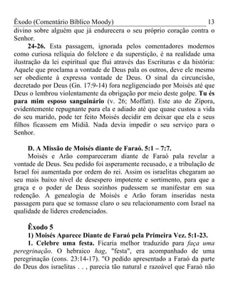 Êxodo (Comentário Bíblico Moody) 13
divino sobre alguém que já endurecera o seu próprio coração contra o
Senhor.
24-26. Esta passagem, ignorada pelos comentadores modernos
como curiosa relíquia do folclore e da superstição, é na realidade uma
ilustração da lei espiritual que flui através das Escrituras e da história:
Aquele que proclama a vontade de Deus pala os outros, deve ele mesmo
ser obediente à expressa vontade de Deus. O sinal da circuncisão,
decretado por Deus (Gn. 17:9-14) fora negligenciado por Moisés até que
Deus o lembrou violentamente da obrigação por meio deste golpe. Tu és
para mim esposo sanguinário (v. 26; Moffatt). Este ato de Zípora,
evidentemente repugnante para ela e adiado até que quase custou a vida
do seu marido, pode ter feito Moisés decidir em deixar que ela e seus
filhos ficassem em Midiã. Nada devia impedir o seu serviço para o
Senhor.
D. A Missão de Moisés diante de Faraó. 5:1 – 7:7.
Moisés e Arão compareceram diante de Faraó pala revelar a
vontade de Deus. Seu pedido foi asperamente recusado, e a tribulação de
Israel foi aumentada por ordem do rei. Assim os israelitas chegaram ao
seu mais baixo nível de desespero impotente e sortimento, para que a
graça e o poder de Deus sozinhos pudessem se manifestar em sua
redenção. A genealogia de Moisés e Arão foram inseridas nesta
passagem para que se tomasse claro o seu relacionamento com Israel na
qualidade de lideres credenciados.
Êxodo 5
1) Moisés Aparece Diante de Faraó pela Primeira Vez. 5:1-23.
1. Celebre uma festa. Ficaria melhor traduzido para faça uma
peregrinação. O hebraico hag, "festa", era acompanhado de uma
peregrinação (cons. 23:14-17). "O pedido apresentado a Faraó da parte
do Deus dos israelitas . . , parecia tão natural e razoável que Faraó não
 