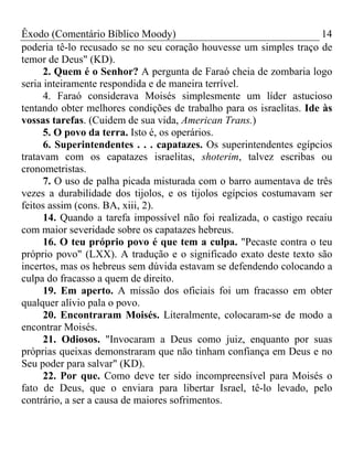 Êxodo (Comentário Bíblico Moody) 14
poderia tê-lo recusado se no seu coração houvesse um simples traço de
temor de Deus" (KD).
2. Quem é o Senhor? A pergunta de Faraó cheia de zombaria logo
seria inteiramente respondida e de maneira terrível.
4. Faraó considerava Moisés simplesmente um líder astucioso
tentando obter melhores condições de trabalho para os israelitas. Ide às
vossas tarefas. (Cuidem de sua vida, American Trans.)
5. O povo da terra. Isto é, os operários.
6. Superintendentes . . . capatazes. Os superintendentes egípcios
tratavam com os capatazes israelitas, shoterim, talvez escribas ou
cronometristas.
7. O uso de palha picada misturada com o barro aumentava de três
vezes a durabilidade dos tijolos, e os tijolos egípcios costumavam ser
feitos assim (cons. BA, xiii, 2).
14. Quando a tarefa impossível não foi realizada, o castigo recaiu
com maior severidade sobre os capatazes hebreus.
16. O teu próprio povo é que tem a culpa. "Pecaste contra o teu
próprio povo" (LXX). A tradução e o significado exato deste texto são
incertos, mas os hebreus sem dúvida estavam se defendendo colocando a
culpa do fracasso a quem de direito.
19. Em aperto. A missão dos oficiais foi um fracasso em obter
qualquer alívio pala o povo.
20. Encontraram Moisés. Literalmente, colocaram-se de modo a
encontrar Moisés.
21. Odiosos. "Invocaram a Deus como juiz, enquanto por suas
próprias queixas demonstraram que não tinham confiança em Deus e no
Seu poder para salvar" (KD).
22. Por que. Como deve ter sido incompreensível para Moisés o
fato de Deus, que o enviara para libertar Israel, tê-lo levado, pelo
contrário, a ser a causa de maiores sofrimentos.
 