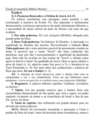 Êxodo (Comentário Bíblico Moody) 15
Êxodo 6
2) A Promessa Renovada e a Ordem de Jeová. 6:1-13.
Os críticos consideram esta passagem como paralela e não
continuação à narrativa de Êxodo 3-6. Sua suposição é inteiramente
desnecessária; a promessa apresenta-se de modo inteiramente diferente, e
a necessidade de maior certeza da parte de Moisés está mais do que
evidente.
1. Por mão poderosa. Ele será obrigado (Moffatt), obrigado pelo
grande poder de Deus.
3. Deus Todo-poderoso. No hebraico 'El Shadday. A derivação e o
significado de Shadday são incertos. Provavelmente a tradução Deus
Todo-poderoso está o mais próximo possível do pensamento contido no
nome. É possível que o nome "Jeová" não fosse conhecido dos
patriarcas, mas este não é necessariamente o significado da declaração
aqui. Deus não Se revelara no Seu caráter de "Jeová" a Abraão como
agora ia fazê-lo a Israel. Na qualidade de Jeová, Deus ia agora redimir o
povo de Israel (v. 6), adotá-lo como Seu povo (v.7), e introduzi-lo na
Terra Prometida (v. 8). Por meio disto eles conheceriam a natureza do
Deus que disse, Eu sou o Senhor (v. 2).
4,5. A redenção de Israel baseava-se sobre a aliança feita com os
antepassados e era o seu cumprimento. Terra em que habitaram como
peregrinos. A terra na qual eles se estabeleceram como imigrantes (Moffatt).
6. Resgatarei. A palavra hebraica significa "reclamar, reivindicar
os direitos".
7. Sabeis. Um dos grandes motivos para o Senhor fazer esta
extraordinária demonstração do Seu poder, que viria a seguir, era poder
imprimir vivamente na mente e na consciência de Israel o fato de que
Ele, Jeová, era Deus.
9. Ânsia de espírito. Seu sofrimento era grande demais para ser
aliviado por meras palavras.
10-13. Moisés foi novamente incumbido a apresentar a Faraó o
pedido do Deus de Israel. Antes da descrição desta incumbência, temos a
 