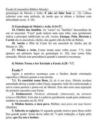 Êxodo (Comentário Bíblico Moody) 16
genealogia de Moisés e Arão. E não sei falar bem (v. 12). Lábios
cobertos com uma película, de modo que se abrem e fecham com
dificuldade (cons. 4: 10).
3) Genealogia de Moisés e Arão. 6:14-27.
14. Chefes das famílias. As "casas" ou "famílias" descendiam de
um só ancestral. "Casa" pode indicar toda uma tribo, mas geralmente
indica a principal subdivisão ou clã. Assim, Enoque, Palu, Hezrom e
Carmi são os ancestrais, chefes, das quatro clãs da tribo de Rúben.
18. Anrão o filho de Coate foi um ancestral de Anrão, pai de
Moisés (v. 20).
27. Moisés e Arão. Como irmão mais velho (cons. 7:7), Arão
aparece em primeiro lugar na genealogia (v. 26); mas como líder
nomeado, Moisés tem precedência quando a narrativa recomeça.
4) Moisés Torna a Ser Enviado a Faraó. 6:28 - 7:7.
Êxodo 7
Agora a narrativa recomeça com o Senhor dando orientação
específica a Moisés quanto à sua missão.
7:1. Te constituí como Deus, fiz de ti um deus. Moisés recebeu
autoridade divina e poder sobre Faraó, enquanto Arão foi comissionado a
servir como profeta e porta-voz de Moisés. Este não seria uma repetição
do primeiro encontro com Faraó.
3. Endurecerei. Tornarei obstinado (American); ou tornarei
teimoso (Moffatt). Esta não é a palavra geralmente usada para endurecer;
também se encontra em Sl. 95:8.
4. Minhas hostes, o meu povo. Melhor, meu povo em suas hostes
(Moffatt).
5. Saberão os egípcios. O segundo grande motivo para Deus exibir
Seu grande poder. Israel devia saber (6: 7) pela redenção, o Egito pelo
juízo, que Eu sou o Senhor.
 