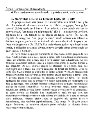 Êxodo (Comentário Bíblico Moody) 17
6. Este versículo resume e introduz a próxima seção mais extensa.
E. Maravilhas de Deus na Terra do Egito. 7:8 – 11:10.
As pragas através das quais Deus manifestou-se a Israel e ao Egito
são chamadas de diversas maneiras na Bíblia: maggepa, "um golpe
severo" (9:14) usado em I Sm. 4:17 em relação a uma grande derrota na
guerra; nega', "um toque ou golpe pesado" (Êx 11:1), usado em Levítico,
capítulos 13 e 1l4, falando-se do ataque de lepra; negep (Êx. 12:13),
cognata de maggepa, "um golpe severo", usado apenas em relação à
declina praga, e geralmente se tratando de uma calamidade imposta por
Deus em julgamento (Js. 22:17). Por meio desses golpes que inspiravam
temor, e aplicados pela mão divina, o povo deveria tomar consciência de
que "Eu sou o Senhor".
As nove primeiras pragas claramente se encaixam em três grupos de três
cada. As de números um e dois, quatro e cinco, sete e oito foram anunciadas a
Faraó, de antemão, mas a três, seis e nove vieram sem advertência. As três
primeiras assaltaram ambos, Israel e o Egito, pois ambas as nações tinham o
que aprender. Os dois últimos grupos só atacaram os egípcios, para que
soubessem que o Deus que estava cuidando de Israel era também Deus no
Egito (Êx. 8:22) e maior do que todos os outros deuses (9:14). As pragas eram
progressivamente mais severas, as três últimas quase destruindo a terra (10:7).
A décima praga será discutida na próxima divisão do texto. Foi assim
destacada das outras não só porque é o ponto culminante do julgamento e a
base da redenção, mas também foi uma visitação direta de Deus, não um juízo
através de causas secundárias. As nove primeiras pragas foram milagres
naturais, no sentido de que foram intensificações de catástrofes já conhecidas
no curso normal da história. Sua severidade e, mais do que isso, seu
aparecimento e desaparecimento pela palavra de Moisés, foi o que as marcou
como milagres. Fizeram efeito sobre os egípcios não apenas física e
mentalmente, mas também espiritualmente. Cada praga foi dirigida contra
algum fenômeno da natureza adorada pelos egípcios de alguma forma
relacionado com os deuses.
 