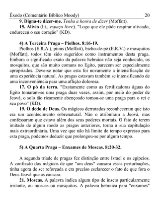 Êxodo (Comentário Bíblico Moody) 20
9. Digna-te dizer-me. Tenha a honra de dizer (Moffatt).
15. Alívio (lit., espaço livre). "Logo que ele pôde respirar aliviado,
endureceu o seu coração" (KD).
4) A Terceira Praga – Piolhos. 8:16-19.
Piolhos (E.R.A.), piuns (Moffatt), bicho-de-pé (E.R.V.) e mosquitos
(Moffatt), todos têm sido sugeridos como instrumentos desta praga.
Embora o significado exato da palavra hebraica não seja conhecido, os
mosquitos, que são muito comuns no Egito, parecem ser especialmente
apropriados. Deve-se notar que esta foi novamente a intensificação de
uma experiência natural. As pragas estavam também se intensificando de
uma inconveniência para uma aflição dolorosa.
17. O pó da terra. "Exatamente como as fertilizadoras águas do
Egito tomaram-se uma praga duas vezes, assim, por meio do poder de
Jeová, o solo tão ricamente abençoado tomou-se uma praga para o rei e
seu povo" (KD).
19. O dedo de Deus. Os mágicos derrotados reconheceram que isto
era um acontecimento sobrenatural. Não o atribuíram a Jeová, mas
confessaram que estava além dos seus poderes mortais. O fato de terem
imitado de algum modo as pragas anteriores, torna a sua capitulação
mais extraordinária. Uma vez que não há limite de tempo expresso para
esta praga, podemos deduzir que prolongou-se por algum tempo.
5) A Quarta Praga – Enxames de Moscas. 8:20-32.
A segunda tríade de pragas fez distinção entre Israel e os egípcios.
A confissão dos mágicos de que "um deus" causara essas perturbações,
tinha agora de ser reforçada e era preciso esclarecer o fato de que fora o
Deus Jeová que as causara.
21. Moscas. A palavra indica algum tipo de inseto particularmente
irritante, ou moscas ou mosquitos. A palavra hebraica para "enxames"
 