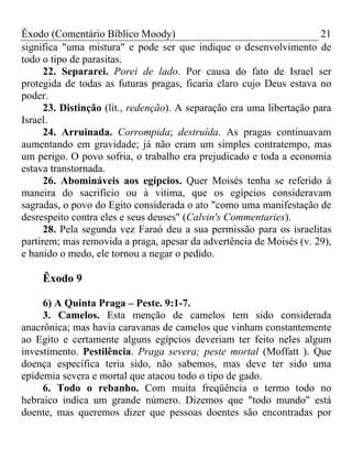 Êxodo (Comentário Bíblico Moody) 21
significa "uma mistura" e pode ser que indique o desenvolvimento de
todo o tipo de parasitas.
22. Separarei. Porei de lado. Por causa do fato de Israel ser
protegida de todas as futuras pragas, ficaria claro cujo Deus estava no
poder.
23. Distinção (lit., redenção). A separação era uma libertação para
Israel.
24. Arruinada. Corrompida; destruída. As pragas continuavam
aumentando em gravidade; já não eram um simples contratempo, mas
um perigo. O povo sofria, o trabalho era prejudicado e toda a economia
estava transtornada.
26. Abomináveis aos egípcios. Quer Moisés tenha se referido à
maneira do sacrifício ou à vitima, que os egípcios consideravam
sagradas, o povo do Egito considerada o ato "como uma manifestação de
desrespeito contra eles e seus deuses" (Calvin's Commentaries).
28. Pela segunda vez Faraó deu a sua permissão para os israelitas
partirem; mas removida a praga, apesar da advertência de Moisés (v. 29),
e banido o medo, ele tornou a negar o pedido.
Êxodo 9
6) A Quinta Praga – Peste. 9:1-7.
3. Camelos. Esta menção de camelos tem sido considerada
anacrônica; mas havia caravanas de camelos que vinham constantemente
ao Egito e certamente alguns egípcios deveriam ter feito neles algum
investimento. Pestilência. Praga severa; peste mortal (Moffatt ). Que
doença específica teria sido, não sabemos, mas deve ter sido uma
epidemia severa e mortal que atacou todo o tipo de gado.
6. Todo o rebanho. Com muita freqüência o termo todo no
hebraico indica um grande número. Dizemos que "todo mundo" está
doente, mas queremos dizer que pessoas doentes são encontradas por
 