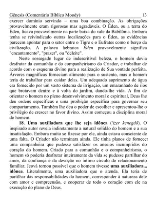 Gênesis (Comentário Bíblico Moody) 13
exercer domínio servindo – uma boa combinação. As obrigações
provavelmente eram rigorosas mas agradáveis. O Éden, ou a terra do
Éden, ficava provavelmente na parte baixa do vale da Babilônia. Embora
tenha se reivindicado outras localizações para o Éden, as evidências
parecem apontar para o setor entre o Tigre e o Eufrates como o berço da
civilização. A palavra hebraica Éden provavelmente significa
"encantamento", "prazer", ou "deleite".
Neste sossegado lugar de indescritível beleza, o homem devia
desfrutar da comunhão e do companheirismo do Criador, e trabalhar de
acordo com o esquema divino para a realização de Sua vontade perfeita.
Árvores magníficas forneciam alimento para o sustento, mas o homem
teria de trabalhar para cuidar delas. Um adequado suprimento de água
era fornecido por um vasto sistema de irrigação, um emaranhado de rios
que brotavam dentro e à volta do jardim, dando-lhe vida. A fim de
orientar o homem no pleno desenvolvimento moral e espiritual, Deus lhe
deu ordens específicas e uma proibição específica para governar seu
comportamento. Também lhe deu o poder de escolher e apresentou-lhe o
privilégio de crescer no favor divino. Assim começou a disciplina moral
do homem.
18. Uma auxiliadora que lhe seja idônea ('izer kenegdô). O
inspirado autor revela indiretamente a natural solidão do homem e a sua
insatisfação. Embora muito se fizesse por ele, ainda estava consciente de
uma falta. O Criador não terminara ainda. Ele tinha planos de fornecer
uma companheira que pudesse satisfazer os anseios incumpridos do
coração do homem. Criado para a comunhão e o companheirismo, o
homem só poderia desfrutar inteiramente da vida se pudesse partilhar do
amor, da confiança e da devoção no íntimo círculo do relacionamento
familiar. Jeová tornou possível que o homem tivesse uma auxiliadora...
idônea. Literalmente, uma auxiliadora que o atenda. Ela teria de
partilhar das responsabilidades do homem, corresponder à natureza dele
com amor e compreensão, e cooperar de todo o coração com ele na
execução do plano de Deus.
 