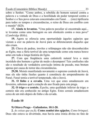 Êxodo (Comentário Bíblico Moody) 23
sobre o Senhor. "Como ambos, a rebeldia do homem natural contra a
palavra e a vontade de Deus e a hostilidade do poder temporal contra o
Senhor e o Seu povo estavam concentrados em Faraó . . . (isto) tipificaria
para todos os tempos e circunstâncias, o reino de Deus em conflito com
o mundo" (KD).
17. Ainda te levantas. "Uma palavra peculiar só encontrada aqui...
te levantas como uma barragem ou um obstáculo contra o meu povo"
(Cambridge Bible).
19. Agora se oferecia uma oportunidade àqueles egípcios que
vieram a crer na palavra de Jeová para se diferenciarem daqueles que
não criam.
23. Chuva de pedras, trovões e relâmpagos não são desconhecidos
ao Egito, mas a fúria terrível de uma tempestade como esta nunca houve
antes em toda a longa história do Egito.
27. Com que freqüência uma catástrofe natural leva o mais
incrédulo dos homens a gritar de medo e desamparo! Tais confissões não
são o resultado de verdadeira convicção íntima de pecado, mas brotam
apenas por causa do terror das circunstâncias.
29,30. Moisés manifestada novamente o supremo controle de Jeová,
mas ele não tinha ilusões quanto à constância do arrependimento de
Faraó. Faraó temia a terrível tempestade, não a Jeová.
31. O linho e a cevada. Uma vez que estes amadurecem em
fevereiro, sabemos qual a estação do ano fixada para esta praga.
32. O trigo e o centeio. Espelta, uma qualidade inferior de trigo; o
centeio não era conhecido no antigo Egito. Estes cereais amadurecem
cerca de um mês depois do linho e da cevada.
Êxodo 10
9) Oitava Praga – Gafanhotos. 10:1-20.
2. As coisas que eu fiz. Como zombei dos egípcios. Como brinquei.
Deus não estava se divertindo, mas havia uma ironia divina no fato de
 
