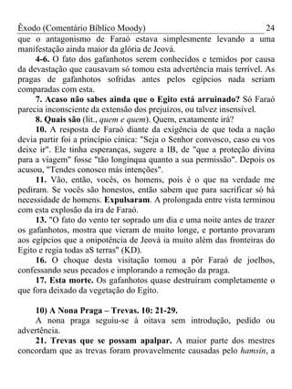 Êxodo (Comentário Bíblico Moody) 24
que o antagonismo de Faraó estava simplesmente levando a uma
manifestação ainda maior da glória de Jeová.
4-6. O fato dos gafanhotos serem conhecidos e temidos por causa
da devastação que causavam só tomou esta advertência mais terrível. As
pragas de gafanhotos sofridas antes pelos egípcios nada seriam
comparadas com esta.
7. Acaso não sabes ainda que o Egito está arruinado? Só Faraó
parecia inconsciente da extensão dos prejuízos, ou talvez insensível.
8. Quais são (lit., quem e quem). Quem, exatamente irá?
10. A resposta de Faraó diante da exigência de que toda a nação
devia partir foi a princípio cínica: "Seja o Senhor convosco, caso eu vos
deixe ir". Ele tinha esperanças, sugere a IB, de "que a proteção divina
para a viagem" fosse "tão longínqua quanto a sua permissão". Depois os
acusou, "Tendes conosco más intenções".
11. Vão, então, vocês, os homens, pois é o que na verdade me
pediram. Se vocês são honestos, então sabem que para sacrificar só há
necessidade de homens. Expulsaram. A prolongada entre vista terminou
com esta explosão da ira de Faraó.
13. "O fato do vento ter soprado um dia e uma noite antes de trazer
os gafanhotos, mostra que vieram de muito longe, e portanto provaram
aos egípcios que a onipotência de Jeová ia muito além das fronteiras do
Egito e regia todas aS terras" (KD).
16. O choque desta visitação tomou a pôr Faraó de joelhos,
confessando seus pecados e implorando a remoção da praga.
17. Esta morte. Os gafanhotos quase destruíram completamente o
que fora deixado da vegetação do Egito.
10) A Nona Praga – Trevas. 10: 21-29.
A nona praga seguiu-se à oitava sem introdução, pedido ou
advertência.
21. Trevas que se possam apalpar. A maior parte dos mestres
concordam que as trevas foram provavelmente causadas pelo hamsin, a
 