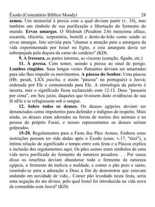 Êxodo (Comentário Bíblico Moody) 28
asmos. Um memorial à pressa com a qual deviam partir (v. 34), mas
também um símbolo de sua purificação e libertação do fermento do
mundo. Ervas amargas. O Mishnah (Pesahim 2:6) menciona alface,
escarola, chicória, serpentária, hortelã e dente-de-leão como sendo as
ervas amargas. Isto serviria para "chamar a atenção para a amargura da
vida experimentada por Israel no Egito, e esta amargura devia ser
sobrepujada pela doçura da carne do cordeiro" (KD).
9. A fressura, as partes internas, as vísceras (coração, fígado, etc.)
11. À pressa. Com temor, unindo a pressa ao sinal de perigo.
Lombos cingidos. Suas longas vestes flutuantes deviam ser amarradas
para não lhes impedir os movimentos. A páscoa do Senhor. Uma páscoa
(Hb. pesah, LXX pascha, e assim "páscoa" no português) a Jeová;
ordenada por Ele e comemorada para Ele. A etimologia da palavra é
incerta, mas o significado ficou esclarecido com 12:13. Deus "passaria
por cima", em Seu juízo, daqueles que tivessem dado evidências de sua
fé nEle e se refugiassem sob o sangue.
12. Sobre todos os deuses. Os deuses egípcios deviam ser
denunciados como impotentes para defender e indignos de respeito. Mais
ainda, os deuses eram adorados na forma de muitos dos animais e na
pessoa do próprio Faraó, e nesses representantes os deuses seriam
golpeados.
15-20. Regulamentos para a Festa dos Pães Asmos. Embora estas
instruções possam ter sido dadas após o Êxodo (cons. v.17, "tirei"), a
íntima relação de significado e tempo entre esta festa e a Páscoa explica
a inclusão dos regulamentos aqui. Os pães asmos eram símbolos de uma
vida nova purificada do fermento da natureza pecadora. . . Por causa
disso os israelitas deviam abandonar todo o fermento da natureza
egípcia, o fermento da malícia e maldade, e comer o pão puro e santo,
reunindo-se para a adoração a Deus a fim de demonstrar que estavam
andando em novidade de vida... Comer pão levedado nesta festa, seria
uma negação do ato divino, pelo qual Israel foi introduzida na vida nova
de comunhão com Jeová" (KD).
 