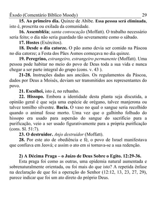 Êxodo (Comentário Bíblico Moody) 29
15. Ao primeiro dia. Quinze de Abibe. Essa pessoa será eliminada,
isto é, proscrita ou exilada da comunidade.
16. Assembléia; santa convocação (Moffatt). O trabalho necessário
seria feito; o dia não seria guardado tão severamente como o sábado.
17. Hostes (Exércitos).
18. Desde o dia catorze. O pão asmo devia ser comido na Páscoa
no dia catorze; a Festa dos Pães Asmos começava no dia quinze.
19. Peregrino, estrangeiro, estrangeiro permanente (Moffatt). Uma
pessoa pode habitar no meio do povo de Deus toda a sua vida e nunca
chegar a ser parte integral do grupo (cons. v. 43 ).
21-28. Instruções dadas aos anciãos. Os regulamentos da Páscoa,
dados por Deus a Moisés, deviam ser transmitidos aos representantes do
povo.
21. Escolhei, isto é, no rebanho.
22. Hissopo. Embora a identidade desta planta seja discutida, a
opinião geral é que seja uma espécie de orégano, talvez manjerona ou
talvez tomilho silvestre. Bacia. O vaso no qual o sangue seria recolhido
quando o animal fosse morto. Uma vez que o galhinho folhudo do
hissopo era usado para aspersão do sangue do sacrifício para a
purificação, veio a ser usado figurativamente para a própria purificação
(cons. Sl. 51:7).
23. O destruidor. Anjo destruidor (Moffatt).
28. Por este ato de obediência e fé, o povo de Israel manifestava
que confiava em Jeová; e assim o ato em si tornava-se a sua redenção.
2) A Décima Praga – o Juízo de Deus Sobre o Egito. 12:29-36.
Esta praga foi como as outras, uma epidemia natural aumentada e
sobrenaturalmente orientada, ou foi mais do que isto? A repetida ênfase
na declaração de que foi a operação do Senhor (12:12, 13, 23, 27, 29),
parece indicar que foi um ato direto do próprio Deus.
 