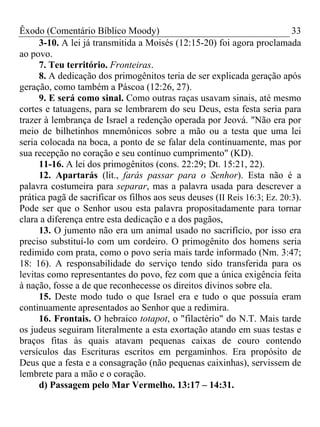 Êxodo (Comentário Bíblico Moody) 33
3-10. A lei já transmitida a Moisés (12:15-20) foi agora proclamada
ao povo.
7. Teu território. Fronteiras.
8. A dedicação dos primogênitos teria de ser explicada geração após
geração, como também a Páscoa (12:26, 27).
9. E será como sinal. Como outras raças usavam sinais, até mesmo
cortes e tatuagens, para se lembrarem do seu Deus, esta festa seria para
trazer à lembrança de Israel a redenção operada por Jeová. "Não era por
meio de bilhetinhos mnemônicos sobre a mão ou a testa que uma lei
seria colocada na boca, a ponto de se falar dela continuamente, mas por
sua recepção no coração e seu contínuo cumprimento" (KD).
11-16. A lei dos primogênitos (cons. 22:29; Dt. 15:21, 22).
12. Apartarás (lit., farás passar para o Senhor). Esta não é a
palavra costumeira para separar, mas a palavra usada para descrever a
prática pagã de sacrificar os filhos aos seus deuses (II Reis 16:3; Ez. 20:3).
Pode ser que o Senhor usou esta palavra propositadamente para tornar
clara a diferença entre esta dedicação e a dos pagãos,
13. O jumento não era um animal usado no sacrifício, por isso era
preciso substituí-lo com um cordeiro. O primogênito dos homens seria
redimido com prata, como o povo seria mais tarde informado (Nm. 3:47;
18: 16). A responsabilidade do serviço tendo sido transferida para os
levitas como representantes do povo, fez com que a única exigência feita
à nação, fosse a de que reconhecesse os direitos divinos sobre ela.
15. Deste modo tudo o que Israel era e tudo o que possuía eram
continuamente apresentados ao Senhor que a redimira.
16. Frontais. O hebraico totapot, o "filactério" do N.T. Mais tarde
os judeus seguiram literalmente a esta exortação atando em suas testas e
braços fitas às quais atavam pequenas caixas de couro contendo
versículos das Escrituras escritos em pergaminhos. Era propósito de
Deus que a festa e a consagração (não pequenas caixinhas), servissem de
lembrete para a mão e o coração.
d) Passagem pelo Mar Vermelho. 13:17 – 14:31.
 