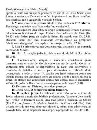 Êxodo (Comentário Bíblico Moody) 41
apóstolo Paulo nos diz que "a pedra era Cristo" (I Co. 10:4). Sejam quais
forem os meios que Deus usou, o fato importante é que ficou manifesto
aos israelitas que o seu auxílio vinha do Senhor.
7. Massá. Provando (tentaram), do verbo usado em 17:2. Meribá,
Desavença, traduzido para "contendeu" no versículo 2.
8. Amaleque era uma tribo, ou grupo de nômades ferozes e vorazes,
tal como os beduínos de hoje. Embora descendessem de Esaú (Gn.
36:12), não faziam parte da nação de Edom. De acordo com Dt. 25:18,
atacaram Israel por trás, assaltando covardemente os peregrinos
"abatidos e afadigados". isto explica o severo juízo de Êx. 17:14.
9. Esta é a primeira vez que Josué aparece, destinado a ser o grande
sucessor de Moisés.
10. Hur. A tradição judia faz dele o marido de Miriã (Jos. Antiq.
III. 2:4).
11. Comentadores, antigos e modernos consideram quase
unanimemente este ato de Moisés como um ato de oração, Como tal,
expressou uma atitude de dependência de Deus que determinou o
resultado da batalha, e serviu para demonstrar a realidade desta
dependência a todo o povo. "A batalha que Israel enfrentou contra este
inimigo possuía um significado típico em relação a toda a futura história de
Israel. Ela (Israel) não conquistaria apenas pela espada, mas só alcançaria a
vitória pelo poder de Deus, que viria do alto por meio da oração" (KD).
13. Desbaratou. Dizimou, invalidou, prostrou.
15. Jeová-nissi. O Senhor é a minha bandeira.
16. O Senhor jurou. Literalmente, uma mão sobre o trono de
Jeová. Algumas autoridades bíblicas preferem nes, "bandeira", em vez de
kes, "trono" e traduzem assim, uma mão sobre a bandeira do Senhor
(R.S.V.); ou, juramos lealdade à bandeira do Eterno (Moffatt). Este
deveria ter sido um voto feito por Moisés e, assim, uma advertência ao
povo de Israel de se empenhar em cumprir o propósito de Deus (v. 14).
 