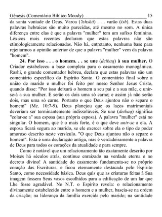 Gênesis (Comentário Bíblico Moody) 15
da santa vontade de Deus. Varoa ('ishshâ) . . . varão (ish). Estas duas
palavras hebraicas são muito parecidas, até mesmo no som. A única
diferença entre elas é que a palavra "mulher" tem um sufixo feminino.
Léxicos mais recentes declaram que estas palavras não são
etimologicamente relacionadas. Não há, entretanto, nenhuma base para
rejeitarmos a opinião anterior de que a palavra "mulher" vem da palavra
"homem".
24. Por isso . . . o homem. . . se une (deibaq) à sua mulher. O
Criador estabeleceu a base completa para o casamento monogâmico.
Rashi, o grande comentador hebreu, declara que estas palavras são um
comentário específico do Espírito Santo. O comentário final sobre a
união de marido e mulher foi feito por nosso Senhor Jesus Cristo,
quando disse: "Por isso deixará o homem a seu pai e a sua mãe, e unir-
se-á a sua mulher. E serão os dois uma só carne; e assim já não serão
dois, mas uma só carne. Portanto o que Deus ajuntou não o separe o
homem" (Mc. 10:7-9). Deus planejou que os laços matrimoniais
deveriam ser terminantemente indissolúveis. Se une (deibaq) significa
"colar-se a" sua esposa (sua própria esposa). A palavra "mulher" está no
singular. O homem, que é o mais forte, é o que deve unir-se a ela. A
esposa ficará segura ao marido, se ele exercer sobre ela o tipo de poder
amoroso descrito neste versículo. "O que Deus ajuntou não o separe o
homem". Esta é uma declaração antiga, mas é verdadeiramente a palavra
de Deus para todos os corações da atualidade e para sempre.
Como é notável que um relacionamento tão exatamente descrito por
Moisés há séculos atrás, continue enraizado na verdade eterna e no
decreto divino! A santidade do casamento fundamenta-se no próprio
coração das Escrituras, e ficou eternamente destacada pelo Espírito
Santo, como necessidade básica. Deus quis que as criaturas feitas à Sua
imagem fossem Seus vasos escolhidos para a edificação de um lar que
Lhe fosse agradável. No N.T. o Espírito revela: o relacionamento
divinamente estabelecido entre o homem e a mulher, baseia-se na ordem
da criação; na liderança da família exercida pelo marido; na santidade
 