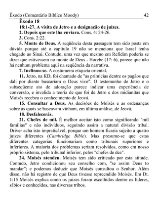 Êxodo (Comentário Bíblico Moody) 42
Êxodo 18
18:1-27. A visita de Jetro e a designação de juízes.
2. Depois que este lha enviara. Cons. 4: 24-26.
3. Cons. 2:22.
5. Monte de Deus. A seqüência desta passagem tem sido posta em
dúvida porque até o capítulo 19 não se menciona que Israel tenha
chegado ao Sinai. Contudo, uma vez que mesmo em Refidim poderia se
dizer que estivessem no monte de Deus - Horebe (17: 6), parece que não
há nenhum problema aqui na seqüência da narrativa.
7. Inclinou-se. A costumeira etiqueta oriental.
11. Jetro, na KD, foi chamado de "as primícias dentre os pagãos que
dali por diante buscariam o Deus vivo". O testemunho de Jetro e o
subseqüente ato de adoração parece indicar uma experiência de
conversão, e invalida a teoria de que foi de Jetro e dos midianitas que
Moisés recebeu o conhecimento de Jeová.
15. Consultar a Deus. As decisões de Moisés e as ordenanças
sobre as quais se baseavam vinham, em última análise, de Jeová.
18. Desfalecerás.
21. Chefes de mil. É melhor aceitar isto como significando "mil
famílias" e não indivíduos, seguindo assim a natural divisão tribal.
Driver acha isto impraticável, porque um homem ficaria sujeito a quatro
juizes diferentes (Cambridge Bible). Mas presume-se que estas
diferentes categorias funcionariam como tribunais superiores e
inferiores. A maioria dos problemas seriam resolvidos, como em nosso
próprio sistema, pelo tribunal inferior, pelos "chefes de dez".
24. Moisés atendeu. Moisés tem sido criticado por esta atitude.
Contudo, Jetro condicionou seu conselho com, "se assim Deus to
mandar"; e podemos deduzir que Moisés consultou o Senhor. Além
disso, não há registro de que Deus tivesse repreendido Moisés. Em Dt.
1:15 Moisés explica como os juizes foram escolhidos dentre os líderes,
sábios e conhecidos, nas diversas tribos.
 