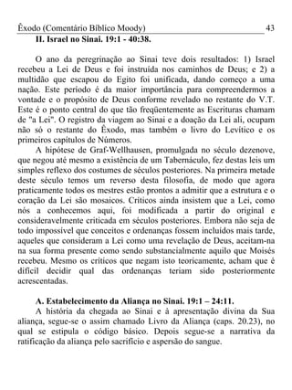 Êxodo (Comentário Bíblico Moody) 43
II. Israel no Sinai. 19:1 - 40:38.
O ano da peregrinação ao Sinai teve dois resultados: 1) Israel
recebeu a Lei de Deus e foi instruída nos caminhos de Deus; e 2) a
multidão que escapou do Egito foi unificada, dando começo a uma
nação. Este período é da maior importância para compreendermos a
vontade e o propósito de Deus conforme revelado no restante do V.T.
Este é o ponto central do que tão freqüentemente as Escrituras chamam
de "a Lei". O registro da viagem ao Sinai e a doação da Lei ali, ocupam
não só o restante do Êxodo, mas também o livro do Levítico e os
primeiros capítulos de Números.
A hipótese de Graf-Wellhausen, promulgada no século dezenove,
que negou até mesmo a existência de um Tabernáculo, fez destas leis um
simples reflexo dos costumes de séculos posteriores. Na primeira metade
deste século temos um reverso desta filosofia, de modo que agora
praticamente todos os mestres estão prontos a admitir que a estrutura e o
coração da Lei são mosaicos. Críticos ainda insistem que a Lei, como
nós a conhecemos aqui, foi modificada a partir do original e
consideravelmente criticada em séculos posteriores. Embora não seja de
todo impossível que conceitos e ordenanças fossem incluídos mais tarde,
aqueles que consideram a Lei como uma revelação de Deus, aceitam-na
na sua forma presente como sendo substancialmente aquilo que Moisés
recebeu. Mesmo os críticos que negam isto teoricamente, acham que é
difícil decidir qual das ordenanças teriam sido posteriormente
acrescentadas.
A. Estabelecimento da Aliança no Sinai. 19:1 – 24:11.
A história da chegada ao Sinai e à apresentação divina da Sua
aliança, segue-se o assim chamado Livro da Aliança (caps. 20.23), no
qual se estipula o código básico. Depois segue-se a narrativa da
ratificação da aliança pelo sacrifício e aspersão do sangue.
 