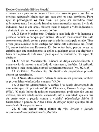 Êxodo (Comentário Bíblico Moody) 49
a honrar seus pais como honra a Deus, e a assumir para com eles as
mesmas responsabilidades que tem para com os seus próximos. Para
que se prolonguem os teus dias. Isto pode ser entendido como
referindo-se tanto à estada de Israel na terra prometida, quanto à vida do
indivíduo. Não só em Israel, mas em todas as nações e vidas individuais,
a destruição do lar marca o começo do fim.
13. O Sexto Mandamento. Defende a santidade da vida humana e
proíbe o homicídio por qualquer motivo. Mas este mandamento tem sido
erroneamente citado contra a pena capital administrada pelo estado. Tirar
a vida judicialmente como castigo por crime está autorizado em Êxodo
21, como também em Romanos 13. Por outro lado, poucas vezes se
enfatiza que este mandamento se aplica a qualquer coisa que degrade o
homem e o prive da vida rica e plena que é da vontade de Deus que ele
desfrute.
14. O Sétimo Mandamento. Embora se dirija especificamente à
manutenção da pureza e santidade do casamento, também foi aplicado
por Jesus a toda imoralidade sexual de pensamento e ato (Mt. 5:27, 28).
15. O Oitavo Mandamento. Os direitos da propriedade privada
devem ser respeitados.
16. O Nono Mandamento. "Além da mentira ser proibida, também
as provas falsas e infundadas em geral" (KD).
17. O Décimo Mandamento. A cobiça é "o desejo desordenado de
uma coisa que não possuímos" (G.A. Chadwick, Exodus in Expository
Bible). "O mais íntimo de todos os mandamentos, proibindo não um ato
externo, mas um estado mental escondido, isto é, um estado que é a raiz
de quase todo o pecado contra o vizinho" (Cambridge Bible). É
basicamente o pecado de Adão e Eva, de desejar aquilo que não era da
vontade de Deus que tivessem.
20. O seu temor esteja diante de vós. Evitem o pecado
reverenciando-o constantemente (Moffatt).
 