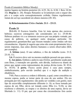 Êxodo (Comentário Bíblico Moody) 51
muitos lugares na história posterior (Jz. 6:25, 26; Js. 8:30; 1 Reis 18:30-
32). Degrau (v. 26). Roupas flutuantes se levantariam com o erguer dos
pés e o corpo seria conseqüentemente exibido. Outros regulamentos
tratam do serviço sacerdotal em altares maiores (28: 42).
b) Relacionamentos Civis e Sociais. 21:1 – 23:13.
Êxodo 21
21:1-11. O Escravo Israelita. Esta lei trata apenas dos escravos
hebreus; escravos estrangeiros são considerados em Lv. 25:44-46.
Hebreus podiam vir a se tornarem escravos por sua própria vontade, por
causa de pobreza, ou qualquer outra desgraça particular. Os
regulamentos garantiam-lhes que fossem tratados como irmãos sob tais
circunstâncias. Alguém já sugeriu que estas não eram propriamente leis a
serem impostas, mas antes direitos humanos a serem observados (KD,
por exemplo).
2. Sétimo (ano). O ano sabático, o fim do trabalho (cons. 21:2;
23:10, 11).
3,4. O escravo deve sair na mesma condição pessoal em que entrou.
6. Aos juízes. Embora a palavra seja Elohim, geralmente usada para
com Deus, a transação em questão, sem dúvida, realizava-se diante de
juízes que agiam como representantes da justiça divina (cons. Sl. 82:6;
Jo. 10:35). À porta. Ficava assim preso à casa para sempre,
simbolicamente, pelo ouvido (orelha) que é o órgão da audição e
obediência.
7-11. Para a escrava a ordem é diferente, a qual, como concubina ou
mesmo esposa, podia se tornar parte da casa do seu senhor. Ela era
protegida por três regulamentos: não podia ser vendida a um gentio, num
tipo de escravidão completamente diferente (v. 8); se fosse tomada por
esposa de um filho, devia ser tratada como filha (vs. 9,10); se não
recebesse o alimento, as roupas e os direitos de uma esposa, devia ser
libertada (v. 11). O pai, que por causa das circunstâncias fora assim
 
