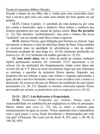 Êxodo (Comentário Bíblico Moody) 52
forçado a dispor de sua filha, não a vendia para uma escravidão cruel,
mas a enviava para uma casa onde sena tratada tão bem quanto na sua
própria.
12-17. Crimes Capitais. A santidade da vida destaca-se por estas
leis contra o homicídio, rapto e dolência. Deus refreia a violência dos
homens pecadores por esta sanção de justiça estrita. Deus lhe permitiu
(v. 13). Nós diríamos "acidentalmente", mas para o hebreu não havia
"acidentes" em um mundo onde Deus reinava supremo.
18-32. Injúrias Físicas, quer Infligidas por Homem ou Animal. Aqui
novamente se destaca o valor do indivíduo diante de Deus. Estas também
se encaixam mais na qualidade de advertências e não de ordens:
ferimento resultante de uma briga (vs. 18,19); ferimento produzido em
escravo (vs. 20, 21); ferimento em mulher grávida (vs. 22.25).
22. Sem maior dano, isto é, além da perda da criança, nenhuma
injúria permanente resultou. Os versículos 23-25 apresentam a lex
talionis (lei da retaliação) tão freqüentemente citada como típica das
severas leis do V.T. Deve-se notar em primeiro lugar que esta ordenança
se restringe a questões de prejuízos físicos apenas. Segundo, seu
propósito não era reforçar a regra, mas refrear a vingança apaixonada, a
qual, devido a um leve ferimento, muitas vezes revidava com a morte e a
destruição. Os escravos deviam ser libertos em retribuição de uma injúria
permanente (vs. 26, 27). Quando os homens sofressem injúrias físicas
provocadas por animais, os proprietários eram os responsáveis (vs. 28-32).
21:33 – 22:17. Leis Referentes à Propriedade.
33-36. Ferimentos Produzidos por Animais. Nestes casos a
responsabilidade era estabelecida por negligência ou falta de precaução.
Deixar aberta uma cova (v. 33). Isto se refere a cisternas para
armazenamento de água ou cereais. "Estou espantado com a imprudência
com a qual poços e covas ficam descobertos e desprotegidos por todo
este país" (Thomson, The Land and the Book, II, 283; cons. 1, 89, 90; II,
194; III, 458).
 