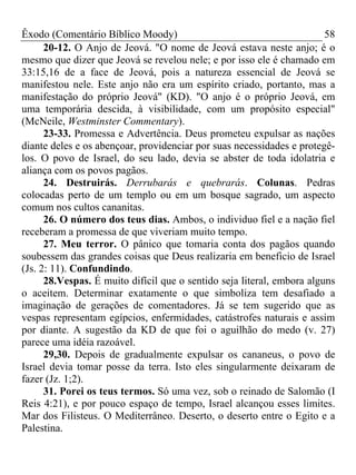 Êxodo (Comentário Bíblico Moody) 58
20-12. O Anjo de Jeová. "O nome de Jeová estava neste anjo; é o
mesmo que dizer que Jeová se revelou nele; e por isso ele é chamado em
33:15,16 de a face de Jeová, pois a natureza essencial de Jeová se
manifestou nele. Este anjo não era um espírito criado, portanto, mas a
manifestação do próprio Jeová" (KD). "O anjo é o próprio Jeová, em
uma temporária descida, à visibilidade, com um propósito especial"
(McNeile, Westminster Commentary).
23-33. Promessa e Advertência. Deus prometeu expulsar as nações
diante deles e os abençoar, providenciar por suas necessidades e protegê-
los. O povo de Israel, do seu lado, devia se abster de toda idolatria e
aliança com os povos pagãos.
24. Destruirás. Derrubarás e quebrarás. Colunas. Pedras
colocadas perto de um templo ou em um bosque sagrado, um aspecto
comum nos cultos cananitas.
26. O número dos teus dias. Ambos, o individuo fiel e a nação fiel
receberam a promessa de que viveriam muito tempo.
27. Meu terror. O pânico que tomaria conta dos pagãos quando
soubessem das grandes coisas que Deus realizaria em beneficio de Israel
(Js. 2: 11). Confundindo.
28.Vespas. É muito difícil que o sentido seja literal, embora alguns
o aceitem. Determinar exatamente o que simboliza tem desafiado a
imaginação de gerações de comentadores. Já se tem sugerido que as
vespas representam egípcios, enfermidades, catástrofes naturais e assim
por diante. A sugestão da KD de que foi o aguilhão do medo (v. 27)
parece uma idéia razoável.
29,30. Depois de gradualmente expulsar os cananeus, o povo de
Israel devia tomar posse da terra. Isto eles singularmente deixaram de
fazer (Jz. 1;2).
31. Porei os teus termos. Só uma vez, sob o reinado de Salomão (I
Reis 4:21), e por pouco espaço de tempo, Israel alcançou esses limites.
Mar dos Filisteus. O Mediterrâneo. Deserto, o deserto entre o Egito e a
Palestina.
 