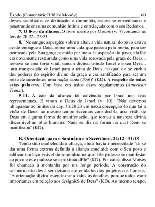 Êxodo (Comentário Bíblico Moody) 60
desses sacrifícios de dedicação e comunhão, estava se empenhando e
penetrando em uma comunhão íntima e entrelaçada com o seu Redentor.
7. O livro da aliança. O livro escrito por Moisés (v. 4) contendo as
leis de 20:22 - 23:33.
8. "No sangue aspergido sobre o altar, a vida natural do povo estava
sendo entregue a Deus, como uma vida que passou pela morte, para ser
permeada pela Sua graça; e então por meio da aspersão do povo, ela lhe
era novamente restaurada como uma vida renovada pela graça de Deus...
tornava-se uma força vital, santa e divina, unindo Israel e o seu Deus...
uma transposição de Israel para o reino de Deus, no qual ele se enchia
dos poderes do espírito divino da graça e era santificado para ser um
reino de sacerdotes, uma nação santa (19:6)" (KD). A respeito de todas
estas palavras. Com base em todos esses regulamentos (American
Trans.).
9-11. A ceia da aliança foi celebrada por Israel nos seus
representantes. E viram o Deus de Israel (v. 10). "Não devemos
ultrapassar os limites do cap. 33:20-23 em nossa concepção do que foi a
visão de Deus; ao mesmo tempo devemos considerá-la uma visão de
Deus em alguma forma de manifestação, que tornou a natureza divina
discernível ao olho humano. Nada se diz da forma na qual Deus se
manifestou" (KD).
B. Orientação para o Santuário e o Sacerdócio. 24:12 - 31:18.
Tendo sido estabelecida a aliança, ainda havia a necessidade "de se
dar uma forma externa definida à aliança concluída com o Seu povo e
edificar um laço visível de comunhão na qual Ele pudesse se manifestar
ao povo e este pudesse se aproximar dEle" (KD). Por causa disso Moisés
foi chamado à montanha por um longo período. A construção do
santuário não devia ser deixada aos cuidados dos projetos dos homens.
"A orientação divina estendeu-se a todos os detalhes, porque todos eram
importantes em relação aos desígnioS de Deus" (KD). Ao mesmo tempo,
 