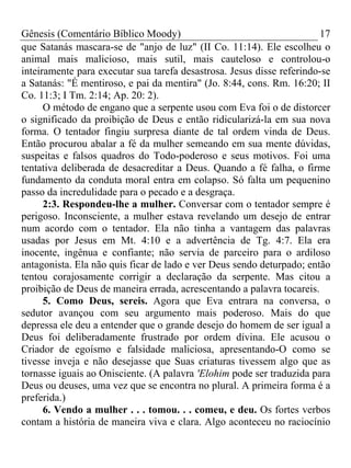 Gênesis (Comentário Bíblico Moody) 17
que Satanás mascara-se de "anjo de luz" (II Co. 11:14). Ele escolheu o
animal mais malicioso, mais sutil, mais cauteloso e controlou-o
inteiramente para executar sua tarefa desastrosa. Jesus disse referindo-se
a Satanás: "É mentiroso, e pai da mentira" (Jo. 8:44, cons. Rm. 16:20; II
Co. 11:3; I Tm. 2:14; Ap. 20: 2).
O método de engano que a serpente usou com Eva foi o de distorcer
o significado da proibição de Deus e então ridicularizá-la em sua nova
forma. O tentador fingiu surpresa diante de tal ordem vinda de Deus.
Então procurou abalar a fé da mulher semeando em sua mente dúvidas,
suspeitas e falsos quadros do Todo-poderoso e seus motivos. Foi uma
tentativa deliberada de desacreditar a Deus. Quando a fé falha, o firme
fundamento da conduta moral entra em colapso. Só falta um pequenino
passo da incredulidade para o pecado e a desgraça.
2:3. Respondeu-lhe a mulher. Conversar com o tentador sempre é
perigoso. Inconsciente, a mulher estava revelando um desejo de entrar
num acordo com o tentador. Ela não tinha a vantagem das palavras
usadas por Jesus em Mt. 4:10 e a advertência de Tg. 4:7. Ela era
inocente, ingênua e confiante; não servia de parceiro para o ardiloso
antagonista. Ela não quis ficar de lado e ver Deus sendo deturpado; então
tentou corajosamente corrigir a declaração da serpente. Mas citou a
proibição de Deus de maneira errada, acrescentando a palavra tocareis.
5. Como Deus, sereis. Agora que Eva entrara na conversa, o
sedutor avançou com seu argumento mais poderoso. Mais do que
depressa ele deu a entender que o grande desejo do homem de ser igual a
Deus foi deliberadamente frustrado por ordem divina. Ele acusou o
Criador de egoísmo e falsidade maliciosa, apresentando-O como se
tivesse inveja e não desejasse que Suas criaturas tivessem algo que as
tornasse iguais ao Onisciente. (A palavra 'Elohim pode ser traduzida para
Deus ou deuses, uma vez que se encontra no plural. A primeira forma é a
preferida.)
6. Vendo a mulher . . . tomou. . . comeu, e deu. Os fortes verbos
contam a história de maneira viva e clara. Algo aconteceu no raciocínio
 