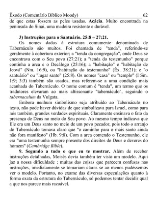 Êxodo (Comentário Bíblico Moody) 62
de que estas fossem as peles usadas. Acácia. Muito encontrada na
península do Sinai, uma madeira resistente e durável.
3) Instruções para o Santuário. 25:8 – 27:21.
Os nomes dados à estrutura comumente denominada de
Tabernáculo são muitos. Foi chamada de "tenda", referindo-se
geralmente à cobertura exterior; a "tenda da congregação", onde Deus se
encontrava com o Seu povo (27:21); a "tenda do testemunho" porque
continha a arca e o Decálogo (25:16); a "habitação" e "habitação de
Jeová" (Nm. 16:9), ou "habitação do testemunho" (Êx. 38:21); e "o
santuário" ou "lugar santo" (25:8). Os nomes "casa" ou "templo" (I Sm.
1:9; 3:3) também são usados, mas referem-se a uma condição mais
acanhada do Tabernáculo. O nome comum é "tenda", um termo que os
tradutores elevaram ao mais altissonante "tabernáculo", seguindo o
tabernaculum da Vulgata.
Embora nenhum simbolismo seja atribuído ao Tabernáculo no
texto, não pode haver dúvidas de que simbolizava para Israel, como para
nós também, grandes verdades espirituais. Claramente ensinava o fato da
presença de Deus no meio do Seu povo. Ao mesmo tempo indicava que
Ele era um Deus santo no meio de um povo pecador, pois todo o arranjo
do Tabernáculo tomava claro que "o caminho para o mais santo ainda
não fora manifesto" (Hb. 9:8). Com a arca contendo o Testemunho, ele
era "uma testemunha sempre presente dos direitos de Deus e deveres do
homem" (Cambridge Bible).
9. Segundo a tudo o que eu te mostrar. Além de receber
instruções detalhadas, Moisés devia também ter visto um modelo. Aqui
jaz a nossa dificuldade ; muitas das coisas que parecem confusas nas
instruções, imediatamente se tomariam claras se ao menos pudéssemos
ver o modelo. Portanto, no exame das diversas especulações quanto à
forma exata da estrutura do Tabernáculo, só podemos tentar decidir qual
a que nos parece mais razoável.
 