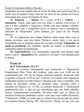 Êxodo (Comentário Bíblico Moody) 65
candelabro era um símbolo não só da luz de Deus pela qual Israel devia
andar, mas do próprio Israel, uma luz no meio de um mundo em trevas,
alimentada pelo azeite do Espírito de Deus.
31. Pedestal . . . hástea. Pé e canas (E.R.C.). Cálices . . .
maçanetas. Taças, cada qual com seu cálice e pétalas (American). A
taça é a flor completa, a maçaneta, o botão com suas sépalas e pétalas.
Alguns acham que o candelabro devia se parecer com a amendoeira,
chamada de "despertador" pelos hebreus, por causa de sua florada
precoce.
37. As lamparinas nos tempos bíblicos eram como pires com as
bordas reviradas num dos lados. Punha-se azeite nelas e um pavio
mergulhado que se projetava para fora na parte revirada. Lâmpadas, as
quais se acenderão. Na realidade, "ponha em ordem" as lâmpadas no
candelabro depois de preparadas.
38. Espevitadeiras. Um instrumento, parecido com pinças, para
puxar o pavio. Apagadores (lit., pegadores de fogo). Uma bandeja para
as pinças.
Êxodo 26
d) O Tabernáculo. 26:1-37.
1-6. As Cortinas Ornamentais que Formavam o Tabernáculo
Propriamente Dito. Eram dez cortinas, cada uma com 12,80 ms de
comprimento por 1,83 ms de largura. Quando reunidas, formavam uma
só grande cortina de 18,29 ms por 11,80 ms. As cortinas eram tapeçarias
lindamente tecidas em linho branco e fazenda azul, roxa e vermelha. com
figuras de querubins tecidas ou bordadas nelas. Armadas sobre a
estrutura de madeira (vs. 15-30), as cortinas formavam o Tabernáculo
propriamente dito. A não ser que entendamos que este lindo trabalho,
ficasse completamente escondido, devemos supor que as tábuas da
estrutura formavam quadrados vazios e não uma cerca sólida (Kennedy,
"Tabernacle", HDB), ou então que as cortinas ficavam do lado de dentro
da estrutura (James Strong, The Tabernacle). Strong crê que elas não
 