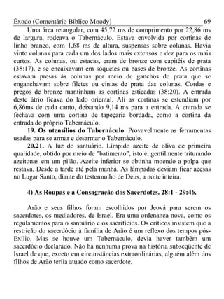 Êxodo (Comentário Bíblico Moody) 69
Uma área retangular, com 45,72 ms de comprimento por 22,86 ms
de largura, rodeava o Tabernáculo. Estava envolvida por cortinas de
linho branco, com 1,68 ms de altura, suspensas sobre colunas. Havia
vinte colunas para cada um dos lados mais extensos e dez para os mais
curtos. As colunas, ou estacas, eram de bronze com capitéis de prata
(38:17), e se encaixavam em soquetes ou bases de bronze. As cortinas
estavam presas às colunas por meio de ganchos de prata que se
enganchavam sobre filetes ou cintas de prata das colunas. Cordas e
pregos de bronze mantinham as cortinas esticadas (38:20). A entrada
deste átrio ficava do lado oriental. Ali as cortinas se estendiam por
6,86ms de cada canto, deixando 9,14 ms para a entrada. A entrada se
fechava com uma cortina de tapeçaria bordada, como a cortina da
entrada do próprio Tabernáculo.
19. Os utensílios do Tabernáculo. Provavelmente as ferramentas
usadas para se armar e desarmar o Tabernáculo.
20,21. A luz do santuário. Límpido azeite de oliva de primeira
qualidade, obtido por meio de "batimento", isto é, gentilmente triturando
azeitonas em um pilão. Azeite inferior se obtinha moendo a polpa que
restava. Desde a tarde até pela manhã. As lâmpadas deviam ficar acesas
no Lugar Santo, diante do testemunho de Deus, a noite inteira.
4) As Roupas e a Consagração dos Sacerdotes. 28:1 - 29:46.
Arão e seus filhos foram escolhidos por Jeová para serem os
sacerdotes, os mediadores, de Israel. Era uma ordenança nova, como os
regulamentos para o santuário e os sacrifícios. Os críticos insistem que a
restrição do sacerdócio à família de Arão é um reflexo dos tempos pós-
Exílio. Mas se houve um Tabernáculo, devia haver também um
sacerdócio declarado. Não há nenhuma prova na história subseqüente de
Israel de que, exceto em circunstâncias extraordinárias, alguém além dos
filhos de Arão teriia atuado como sacerdote.
 