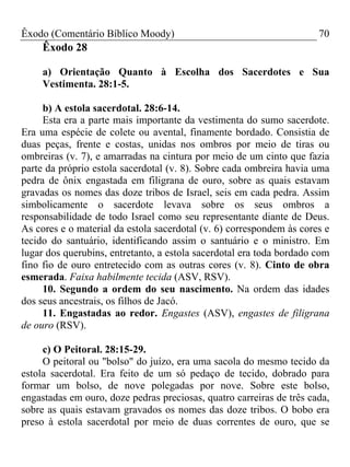 Êxodo (Comentário Bíblico Moody) 70
Êxodo 28
a) Orientação Quanto à Escolha dos Sacerdotes e Sua
Vestimenta. 28:1-5.
b) A estola sacerdotal. 28:6-14.
Esta era a parte mais importante da vestimenta do sumo sacerdote.
Era uma espécie de colete ou avental, finamente bordado. Consistia de
duas peças, frente e costas, unidas nos ombros por meio de tiras ou
ombreiras (v. 7), e amarradas na cintura por meio de um cinto que fazia
parte da próprio estola sacerdotal (v. 8). Sobre cada ombreira havia uma
pedra de ônix engastada em filigrana de ouro, sobre as quais estavam
gravadas os nomes das doze tribos de Israel, seis em cada pedra. Assim
simbolicamente o sacerdote levava sobre os seus ombros a
responsabilidade de todo Israel como seu representante diante de Deus.
As cores e o material da estola sacerdotal (v. 6) correspondem às cores e
tecido do santuário, identificando assim o santuário e o ministro. Em
lugar dos querubins, entretanto, a estola sacerdotal era toda bordado com
fino fio de ouro entretecido com as outras cores (v. 8). Cinto de obra
esmerada. Faixa habilmente tecida (ASV, RSV).
10. Segundo a ordem do seu nascimento. Na ordem das idades
dos seus ancestrais, os filhos de Jacó.
11. Engastadas ao redor. Engastes (ASV), engastes de filigrana
de ouro (RSV).
c) O Peitoral. 28:15-29.
O peitoral ou "bolso" do juízo, era uma sacola do mesmo tecido da
estola sacerdotal. Era feito de um só pedaço de tecido, dobrado para
formar um bolso, de nove polegadas por nove. Sobre este bolso,
engastadas em ouro, doze pedras preciosas, quatro carreiras de três cada,
sobre as quais estavam gravados os nomes das doze tribos. O bobo era
preso à estola sacerdotal por meio de duas correntes de ouro, que se
 