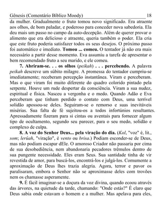 Gênesis (Comentário Bíblico Moody) 18
da mulher. Gradualmente o fruto tomou novo significado. Era atraente
aos olhos, de bom paladar, e poderoso para conceder nova sabedoria. Ela
deu mais um passo no campo da auto-decepção. Além de querer provar o
alimento que era delicioso e atraente, queria também o poder. Ela cria
que este fruto poderia satisfazer todos os seus desejos. O próximo passo
foi automático e imediato. Tomou ... comeu. O tentador já não era mais
necessário a partir desse momento. Eva assumiu a tarefa de apresentar o
bem recomendado fruto a seu marido, e ele comeu.
7. Abriram-se. . . os olhos (peikah) . . . percebendo. A palavra
peikah descreve um súbito milagre. A promessa do tentador cumpriu-se
imediatamente; receberam percepção instantânea. Viram e perceberam.
Mas o que viram foi muito diferente do quadro colorido pintado pela
serpente. Houve um rude despertar da consciência. Viram a sua nudez,
espiritual e física. Nasceu a vergonha e o medo. Quando Adão e Eva
perceberam que tinham perdido o contato com Deus, uma terrível
solidão apossou-se deles. Seguiram-se o remorso e suas inevitáveis
misérias. Sua falta de fé sujeitou-os a todos infortúnios resultantes.
Apressadamente fizeram para si cintas ou aventais para fornecer algum
tipo de ocultamento, segundo seu parecer, para o seu medo, solidão e
complexo de culpa.
8. A voz do Senhor Deus... pela viração do dia. (Kol, "voz" é, lit.,
som; lerûah, "viração", é vento ou brisa.) Podiam esconder-se de Deus,
mas não podiam escapar dEle. O amoroso Criador não passaria por cima
de sua desobediência, nem abandonaria pecadores trêmulos dentro de
sua pungente necessidade. Eles eram Seus. Sua santidade tinha de vir
revestida de amor, para buscá-los, encontrá-los e julgá-los. Comumente a
aproximação de Deus lhes trazia alegria. Agora, terror e pavor os
paralisaram, embora o Senhor não se aproximasse deles com trovões
nem os chamasse asperamente.
9. É fácil imaginar-se a doçura da voz divina, quando ecoou através
das árvores, na quietude da tarde, chamando: "Onde estás?" É claro que
Deus sabia onde estavam o homem e a mulher. Mas apelava para eles,
 