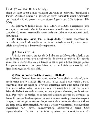Êxodo (Comentário Bíblico Moody) 73
placa de ouro sobre a qual estavam gravadas as palavras. "Santidade a
Jeová". Assim o oficio e a pessoa do sumo sacerdote eram destacados
por Deus diante do povo, até que viesse Aquele que é Santo (cons. Hb.
7:26).
37. Mitra. O termo usado pela E.R.A, e E.R.C. é enganoso, uma
vez que o turbante não tinha nenhuma semelhança com o moderno
conceito de mitra. Assemelhava-se mais ao turbante comumente usado
no Oriente.
38. Para que Arão leve a iniqüidade. O sumo sacerdote foi
exaltado à posição de mediador expiador de toda a nação; e com o seu
oficio associava-se a intercessão expiatória.
g) A Túnica. 28:39.
A túnica ou casaco era tecida de linho em padrão quadriculado e era
usada junto ao como, sob a sobrepeliz da estola sacerdotal. De acordo
com Josefo (Antiq. III, 7.2), a túnica ia até os pés e tinha mangas justas.
Era presa ao como com uma faixa de rico colorido ou cinto bordado
igual às tapeçarias do santuário.
h) Roupas dos Sacerdotes Comuns. 28:40-43.
Embora fossem descritos como sendo "para glória e beleza", eram
vestimentas muito simples. Havia uma túnica igual à que vestia o sumo
sacerdote, mas de colorido simples, amarrada com uma faixa que não
tem maiores descrições. Sobre a cabeça havia uma boina, que era ou uma
faixa de linho à volta da cabeça, ou, mais provavelmente, um boné sem
pala. Por baixo da túnica os sacerdotes usavam calções ou ceroulas de
linho. É preciso lembrar que o linho era caro e muito procurado naquele
tempo, e até as peças menos importantes da vestimenta dos sacerdotes
era feita desse fino material. Por meio dessas vestimentas, os sacerdotes
escolhidos por Jeová, destacavam-se oficialmente como Seus
representantes. Deixar de usá-las quando se aproximassem do
 