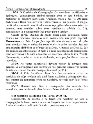 Êxodo (Comentário Bíblico Moody) 75
19-28. O Cordeiro da Consagração. Os sacerdotes, purificados e
dedicados, comungavam simbolicamente com o seu Senhor, ao
participar do cordeiro sacrificado. Ouvidos, mãos e pés (v. 20) eram
dedicados a Deus para ouvirem e obedecerem à Sua palavra. O sangue
purificador e o azeite santificador eram aspergidos não apenas sobre os
homens, mas também sobre suas vestimentas oficiais (v. 21),
consagrando-se e concedendo-lhes poder para o serviço.
Cauda gorda. Ovelhas de cauda gorda ainda continuam sendo
criadas na Palestina, sendo o rabo considerado um prato especial.
Movendo-as (v. 24). As porções especificadas do cordeiro e do pão
eram movidas, isto é, colocadas sobre o altar e então retiradas; isto era
uma maneira simbólica de oferecê-las a Deus. A porção de Deus (v. 25)
era consumida sobre o altar. O peito e a coxa do cordeiro da consagração
eram oferecidos a Moisés e também ao sacerdote oficiante (vs. 26-28).
Comumente, conforme aqui estabelecido, esta porção ficava para o
sacerdote.
29-30. As vestes sacerdotais deviam passar de geração para
geração. A consagração dos sacerdotes nas gerações sucessivas seriam
de sete dias, como foi esta consagração inicial (v. 35 ).
31-34. A Ceia Sacrificial. Pelo fato dos sacerdotes terem de
participar da própria oferta pela qual foram expiados e consagrados, faz-
nos lembrar da comunhão cristã no Cordeiro, por cujo sacrifício fomos
redimidos.
35-37. Durante sete dias, a consagração não somente dos
sacerdotes, mas também do altar dos sacrifícios, tinha de ser repetida.
j) O Sacrifício da Manhã e da Tarde. 29:38-42.
Diariamente, de manhã e de tarde, em benefício de toda a
congregação de Israel, com a ceia e as libações que os acompanhavam.
Assim, dia a dia, a dedicação de todo o povo era renovada.
 