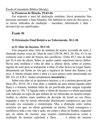 Êxodo (Comentário Bíblico Moody) 76
k) Promessa de Bênção. 29:43-46.
Em resposta a uma tal dedicação contínua, Jeová prometeu Sua
presença constante e Suas bênçãos. Ele habitará no meio do Seu povo, e
os meios indicados da mediação – sacerdote, tabernáculo e altar –
deviam-Lhe ser santificados.
Êxodo 30
5) Orientação Final Relativa ao Tabernáculo. 30:1-38.
a) O Altar do Incenso. 30:1-10.
Este pequeno altar, feito de madeira de acácia revestida de ouro, é
chamado muitas vezes de "altar de ouro" (39:38; 40:5, 26; Nm. 4:11) em
contraste com o altar de bronze dos sacrifícios. Tinha 45,7 cms de lado
por 91,4 cms de altura. Sobre os quatro cantos superiores havia chifres.
Havia uma moldura à volta do altar e, abaixo desta, sobre os cantos,
argolas de ouro para se transportar o altar. O altar ficava no Lugar Santo,
diretamente em frente ao véu que o separava do Santo dos Santos e da
arca. A íntima relação entre o altar e a arca parece estar mencionada em
Hb. 9:4. (A E.R.C. traduz erradamente incensário.)
Sobre este altar só se queimava incenso, e só a mistura prescrita por
Deus (Êx. 30:34 -38 ). Este altar, o símbolo da mais íntima ligação entre
Deus e o homem, também tinha de ser purificado pelo sangue expiador
cada ano (v. 10). "A ligação entre a oferta de incenso e a oferta queimada
está indicada na regra de que tinham de ser oferecidas ao mesmo tempo.
Ambas as ofertas eram sombras da devoção de Israel ao seu Deus,
enquanto o fato de serem oferecidas diariamente comprovava que esta
devoção era constante e ininterrupta. Mas a distinção entre ambas
consistia em que, na oferta queimada ou inteira, Israel consagrava e
santificava toda a sua vida e ação, em corpo e alma ao Senhor, enquanto
que na oferta do incenso suas orações materializavam-se como a
exaltação do homem espiritual a Deus . . . a oferta do incenso
 