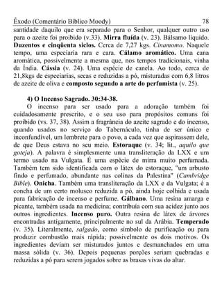 Êxodo (Comentário Bíblico Moody) 78
santidade daquilo que era separado para o Senhor, qualquer outro uso
para o azeite foi proibido (v.33). Mirra fluída (v. 23). Bálsamo líquido.
Duzentos e cinqüenta siclos. Cerca de 7,27 kgs. Cinamomo. Naquele
tempo, uma especiaria rara e cara. Cálamo aromático. Uma cana
aromática, possivelmente a mesma que, nos tempos tradicionais, vinha
da Índia. Cássia (v. 24). Uma espécie de canela. Ao todo, cerca de
21,8kgs de especiarias, secas e reduzidas a pó, misturadas com 6,8 litros
de azeite de oliva e composto segundo a arte do perfumista (v. 25).
4) O Incenso Sagrado. 30:34-38.
O incenso para ser usado para a adoração também foi
cuidadosamente prescrito, e o seu uso para propósitos comuns foi
proibido (vs. 37, 38). Assim a fragrância do azeite sagrado e do incenso,
quando usados no serviço do Tabernáculo, tinha de ser único e
inconfundível, um lembrete para o povo, a cada vez que aspirassem dele,
de que Deus estava no seu meio. Estoraque (v. 34; lit., aquilo que
goteja). A palavra é simplesmente uma transliteração da LXX e um
termo usado na Vulgata. É uma espécie de mirra muito perfumada.
Também tem sido identificada com o látex do estoraque, "um arbusto
findo e perfumado, abundante nas colinas da Palestina" (Cambridge
Bible). Onicha. Também uma transliteração da LXX e da Vulgata; é a
concha de um certo molusco reduzida a pó, ainda hoje colhida e usada
para fabricação de incenso e perfume. Gálbano. Uma resina amarga e
picante, também usada na medicina; contribuía com sua acidez junto aos
outros ingredientes. Incenso puro. Outra resina de látex de árvores
encontradas antigamente, principalmente no sul da Arábia. Temperado
(v. 35). Literalmente, salgado, como símbolo de purificação ou para
produzir combustão mais rápida; possivelmente os dois motivos. Os
ingredientes deviam ser misturados juntos e desmanchados em uma
massa sólida (v. 36). Depois pequenas porções seriam quebradas e
reduzidas a pó para serem jogados sobre as brasas vivas do altar.
 