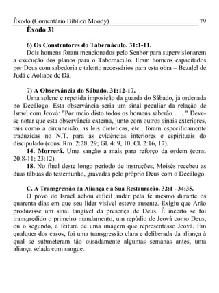 Êxodo (Comentário Bíblico Moody) 79
Êxodo 31
6) Os Construtores do Tabernáculo. 31:1-11.
Dois homens foram mencionados pelo Senhor para supervisionarem
a execução dos planos para o Tabernáculo. Eram homens capacitados
por Deus com sabedoria e talento necessários para esta obra – Bezalel de
Judá e Aoliabe de Dã.
7) A Observância do Sábado. 31:12-17.
Uma solene e repetida imposição da guarda do Sábado, já ordenada
no Decálogo. Esta observância seria um sinal peculiar da relação de
Israel com Jeová: "Por meio disto todos os homens saberão . . . " Deve-
se notar que esta observância externa, junto com outros sinais exteriores,
tais como a circuncisão, as leis dietéticas, etc., foram especificamente
traduzidas no N.T. para as evidências interiores e espirituais do
discipulado (cons. Rm. 2:28, 29; Gl. 4: 9, 10; Cl. 2:16, 17).
14. Morrerá. Uma sanção a mais para reforço da ordem (cons.
20:8-11; 23:12).
18. No final deste longo período de instruções, Moisés recebeu as
duas tábuas do testemunho, gravadas pelo próprio Deus com o Decálogo.
C. A Transgressão da Aliança e a Sua Restauração. 32:1 - 34:35.
O povo de Israel achou difícil andar pela fé mesmo durante os
quarenta dias em que seu líder visível esteve ausente. Exigiu que Arão
produzisse um sinal tangível da presença de Deus. É incerto se foi
transgredido o primeiro mandamento, um repúdio de Jeová como Deus,
ou o segundo, a feitura de uma imagem que representasse Jeová. Em
qualquer dos casos, foi uma transgressão clara e deliberada da aliança à
qual se submeteram tão ousadamente algumas semanas antes, uma
aliança selada com sangue.
 