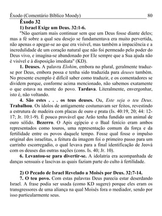 Êxodo (Comentário Bíblico Moody) 80
Êxodo 32
1) Israel Exige um Deus. 32:1-6.
"Não queriam mais continuar sem que um Deus fosse diante deles;
mas a fé sobre a qual seu desejo se fundamentava era muito pervertida,
não apenas o apegar-se ao que era visível, mas também a impaciência e a
incredulidade de um coração natural que não foi permeado pelo poder do
Deus vivo, e imagina-se abandonado por Ele sempre que a Sua ajuda não
é visível e à disposição imediata" (KD).
1. Deuses. A palavra Elohim, embora no plural, geralmente traduz-
se por Deus, embora possa e tenha sido traduzida para deuses também.
No presente exemplo é difícil saber como traduzir, e os comentadores se
dividem porque, conforme acima mencionado, não sabemos exatamente
o que estava na mente do povo. Tardava. Literalmente, envergonhar,
isto é, não voltando.
4. São estes . . . os teus deuses. Ou, Este seja o teu Deus.
Trabalhou. Os ídolos de antigamente costumavam ser feitos, revestindo
a estrutura de madeira com placas de ouro e prata (Is. 40:19, 20; 44: 12-
17; Jr. 10:1-9). É pouco provável que Arão tenha fundido um animal de
ouro sólido. Bezerro. O Apis egípcio e o Baal fenício eram ambos
representados como touros, uma representação comum da força e da
fertilidade entre os povos daquele tempo. Fosse qual fosse o impulso
original dos israelitas, a feitura da imagem foi o primeiro passo para um
carrinho escorregadio, o qual levava para a final identificação de Jeová
com os deuses das outras nações (cons. Is. 40; Jr. 10).
6. Levantou-se para divertir-se. A idolatria era acompanhada de
danças sensuais e lascivas as quais faziam parte do culto à fertilidade.
2) O Pecado de Israel Revelado a Moisés por Deus. 32:7-14.
7. O teu povo. Com estas palavras Deus parecia estar deserdando
Israel. A frase podia ser usada (como KD sugere) porque eles eram os
transgressores de uma aliança na qual Moisés fora o mediador, sendo por
isso particularmente seus.
 