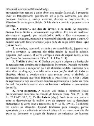 Gênesis (Comentário Bíblico Moody) 19
procurando com ternura e amor obter uma reação favorável. E procurou
levar os transgressores gentilmente até a plena convicção dos seus
pecados. Embora a Justiça estivesse ditando o procedimento, a
Misericórdia eram quem dirigia. O Juiz daria a decisão e pronunciaria a
sentença.
12. A mulher... me deu da árvore, e eu comi. As perguntas
divinas foram diretas e incomumente específicas. Em vez de confessar
abertamente, rogando por misericórdia, Adão e Eva começaram a
apresentar desculpas, passando a responsabilidade de um para o outro. O
homem um tanto temerariamente jogou parte da culpa sobre Deus - que
(tu) me deste.
13. A mulher, recusando assumir a responsabilidade, jogou-a toda
sobre a serpente. A serpente não tinha modos de passá-la adiante.
Enganou (hish-shiani). O verbo carrega a idéia de engano (cons. o uso
que Paulo faz do conceito em II Co. 11:3 ; I Tm. 2:14).
14. Maldita ('eirur) és. O Senhor destacou a origem e a instigação
da tentação para condenação e degradação incomuns. Daquele momento
em diante passou a rastejar no pó e até alimentar-se dele. Rastejaria pela
vida afora na desgraça, e o ódio seria a sua porção vindo de todas as
direções. Muitos a considerariam para sempre como o símbolo da
degradação daquele que tinha injuriado a Deus (cons. Is. 65:25). Além
de representar a raça da serpente, também representaria o poder do reino
do mal. Enquanto houvesse vida, os homens a odiariam e procurariam
destruí-la.
15. Porei inimizade. A palavra 'ebé indica a inimizade feudal
profundamente enraizada no coração do homem (cons. Nm. 35:19, 20;
Ez. 25:15-17; 35:5, 6). Tu lhe ferirás (shup). Profecia de luta contínua
entre os descendentes da mulher e os da serpente para se destruírem
mutuamente. O verbo shup é raro (cons. Jó 9:17; Sl. 139:11). É o mesmo
em ambas as cláusulas. Quando traduzido para esmagar, parece
apropriado para a referência relativa à cabeça da serpente, mas não tão
exato ao descrever o ataque da Serpente ao calcanhar do homem.
 