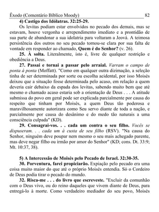 Êxodo (Comentário Bíblico Moody) 82
4) Castigo dos Idólatras. 32:25-29.
Os levitas podiam estar envolvidos no pecado dos demais, mas se
estavam, houve vergonha e arrependimento imediato e a prontidão de
sua parte de abandonar a sua idolatria para voltaram a Jeová. A teimosa
persistência dos outros no seu pecado tornou-se clara por sua falta de
vontade em responder ao chamado, Quem é do Senhor? (v. 26).
25. À solta. Literalmente, isto é, livre de qualquer restrição e
obediência a Deus.
27. Passai e tornai a passar pelo arraial. Varram o campo de
ponta á ponta (Moffatt). "Como em qualquer outra dizimação, a seleção
tinha de ser determinada por sorte ou escolha acidental, por isso Moisés
deixou que a situação fosse determinada pelo acaso, em relação a quem
deveria cair debaixo da espada dos levitas, sabendo muito bem que até
mesmo o chamado acaso estaria sob a orientação de Deus . . . A atitude
submissa do povo em geral pode ser explicada parcialmente por causa do
respeito que tinham por Moisés, a quem Deus tão poderosa e
maravilhosamente autorizara como Seu servo diante de toda a nação, e
parcialmente por causa do desânimo e do medo tão naturais a uma
consciência culpada" (KD).
29. Consagrai-vos. . . cada um contra o seu filho. Vocês se
dispuseram. . . cada um à custa de seu filho (RSV). "Na causa do
Senhor, ninguém deve poupar nem mesmo o seu mais achegado parente,
mas deve negar filho ou irmão por amor do Senhor" (KD; cons. Dt. 33:9;
Mt. 10:37, 38).
5) A Intercessão de Moisés pelo Pecado de Israel. 32:30-35.
30. Porventura, farei propiciarão. Expiação pelo pecado era uma
coisa muito maior do que até o próprio Moisés entendia. Só o Cordeiro
de Deus podia tirar o pecado do mundo.
32. Risca-me . . . do livro que escreveste. "Excluir da comunhão
com o Deus vivo, ou do reino daqueles que vivem diante de Deus, para
entregá-lo à morte. Como verdadeiro mediador do seu povo, Moisés
 